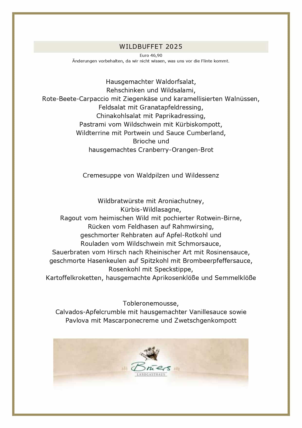 WILDBUFFET 2025 Euro 46,90 Änderungen vorbehalten, da wir nicht wissen, was uns vor die Flinte kommt. Hausgemachter Waldorfsalat, Rehschinken und Wildsalami, Rote-Beete-Carpaccio mit Ziegenkäse und karamellisierten Walnüssen, Feldsalat mit Granatapfeldressing, Chinakohlsalat mit Paprikadressing, Pastrami vom Wildschwein mit Kürbiskompott, Wildterrine mit Portwein und Sauce Cumberland, Brioche und hausgemachtes Cranberry-Orangen-Brot Cremesuppe von Waldpilzen und Wildessenz Wildbratwürste mit Aroniachutney, Kürbis-Wildlasagne, Ragout vom heimischen Wild mit pochierter Rotwein-Birne, Rücken vom Feldhasen auf Rahmwirsing, geschmorter Rehbraten auf Apfel-Rotkohl und Rouladen vom Wildschwein mit Schmorsauce, Sauerbraten vom Hirsch nach Rheinischer Art mit Rosinensauce, geschmorte Hasenkeulen auf Spitzkohl mit Brombeerpfeffersauce, Rosenkohl mit Speckstippe, Kartoffelkroketten, hausgemachte Aprikosenklöße und Semmelklöße Tobleronemousse, Calvados-Apfelcrumble mit hausgemachter Vanillesauce sowie Pavlova mit Mascarponecreme und Zwetschgenkompott