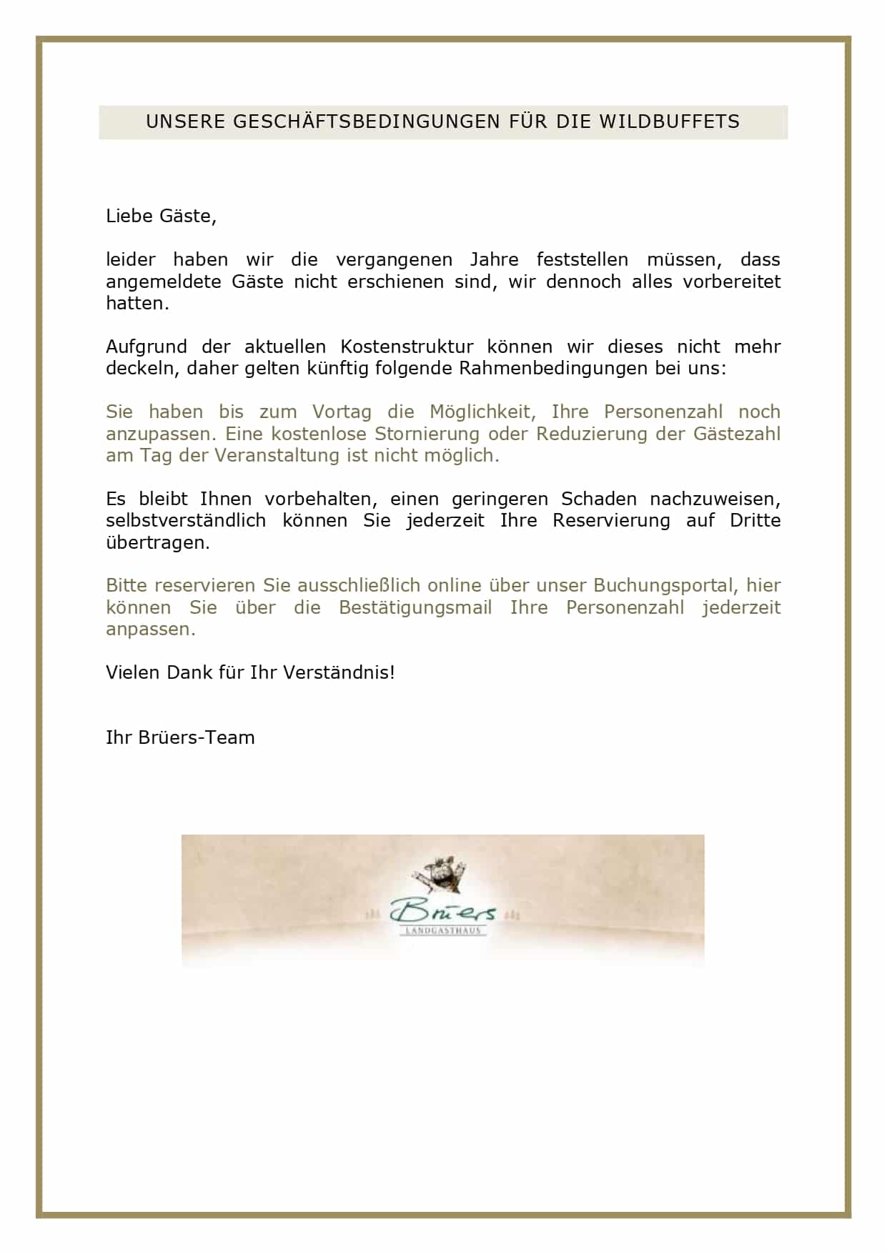  Liebe Gäste, leider haben wir die vergangenen Jahre feststellen müssen, dass angemeldete Gäste nicht erschienen sind, wir dennoch alles vorbereitet hatten. Aufgrund der aktuellen Kostenstruktur können wir dieses nicht mehr deckeln, daher gelten künftig folgende Rahmenbedingungen bei uns: Sie haben bis zum Vortag die Möglichkeit, Ihre Personenzahl noch anzupassen. Eine kostenlose Stornierung oder Reduzierung der Gästezahl am Tag der Veranstaltung ist nicht möglich. Es bleibt Ihnen vorbehalten, einen geringeren Schaden nachzuweisen, selbstverständlich können Sie jederzeit Ihre Reservierung auf Dritte übertragen. Bitte reservieren Sie ausschließlich online über unser Buchungsportal, hier können Sie über die Bestätigungsmail Ihre Personenzahl jederzeit anpassen. Vielen Dank für Ihr Verständnis! Ihr Brüers-Team