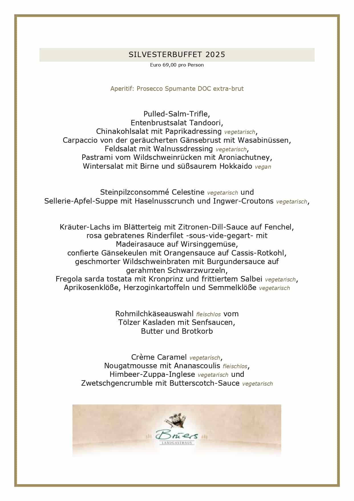  SILVESTERBUFFET 2025 Euro 69,00 pro Person Aperitif: Prosecco Spumante DOC extra-brut Pulled-Salm-Trifle, Entenbrustsalat Tandoori, Chinakohlsalat mit Paprikadressing vegetarisch, Carpaccio von der geräucherten Gänsebrust mit Wasabinüssen, Feldsalat mit Walnussdressing vegetarisch, Pastrami vom Wildschweinrücken mit Aroniachutney, Wintersalat mit Birne und süßsaurem Hokkaido vegan Steinpilzconsommé Celestine vegetarisch und Sellerie-Apfel-Suppe mit Haselnusscrunch und Ingwer-Croutons vegetarisch, Kräuter-Lachs im Blätterteig mit Zitronen-Dill-Sauce auf Fenchel, rosa gebratenes Rinderfilet -sous-vide-gegart- mit Madeirasauce auf Wirsinggemüse, confierte Gänsekeulen mit Orangensauce auf Cassis-Rotkohl, geschmorter Wildschweinbraten mit Burgundersauce auf gerahmten Schwarzwurzeln, Fregola sarda tostata mit Kronprinz und frittiertem Salbei vegetarisch, Aprikosenklöße, Herzoginkartoffeln und Semmelklöße vegetarisch Rohmilchkäseauswahl fleischlos vom Tölzer Kasladen mit Senfsaucen, Butter und Brotkorb Crème Caramel vegetarisch, Nougatmousse mit Ananascoulis fleischlos, Himbeer-Zuppa-Inglese vegetarisch und Zwetschgencrumble mit Butterscotch-Sauce vegetarisch UNSERE GESCHÄFTSBEDINGUNGEN FÜR SILVESTER Liebe Gäste, leider haben wir die vergangenen Jahre feststellen müssen, dass viele angemeldete Gäste nicht erschienen sind. Zudem werden wir vermehrt mit Lieferengpässen für frische Waren konfrontiert, die wir für Silvster gerne bei unseren Lieferanten vorbestellen möchten, daher werden wir für mehr Planungssicherheit wieder Vorkasse nehmen. Unsere Vorkasse beträgt für dieses Jahr Euro 45,00 pro Gast. Bei einer Stornierung erfolgt keine Erstattung. Es bleibt Ihnen vorbehalten, einen geringeren Schaden nachzuweisen, selbstverständlich können Sie jederzeit Ihre Reservierung auf Dritte übertragen. Bitte reservieren Sie ausschließlich online über unser Buchungsportal, Sie erhalten dann per Mail alle weiteren Informationen. Bitte überweisen Sie die Vorkasse innerhalb von 72 Stunden nach Reservierung auf unser Konto, die Bankverbindung wird Ihnen über die Reservierungsbestätigung mitgeteilt. PayPal-Zahlungen können leider nicht akzeptiert werden. Vielen Dank für Ihr Verständnis! Ihr Brüers-Team
