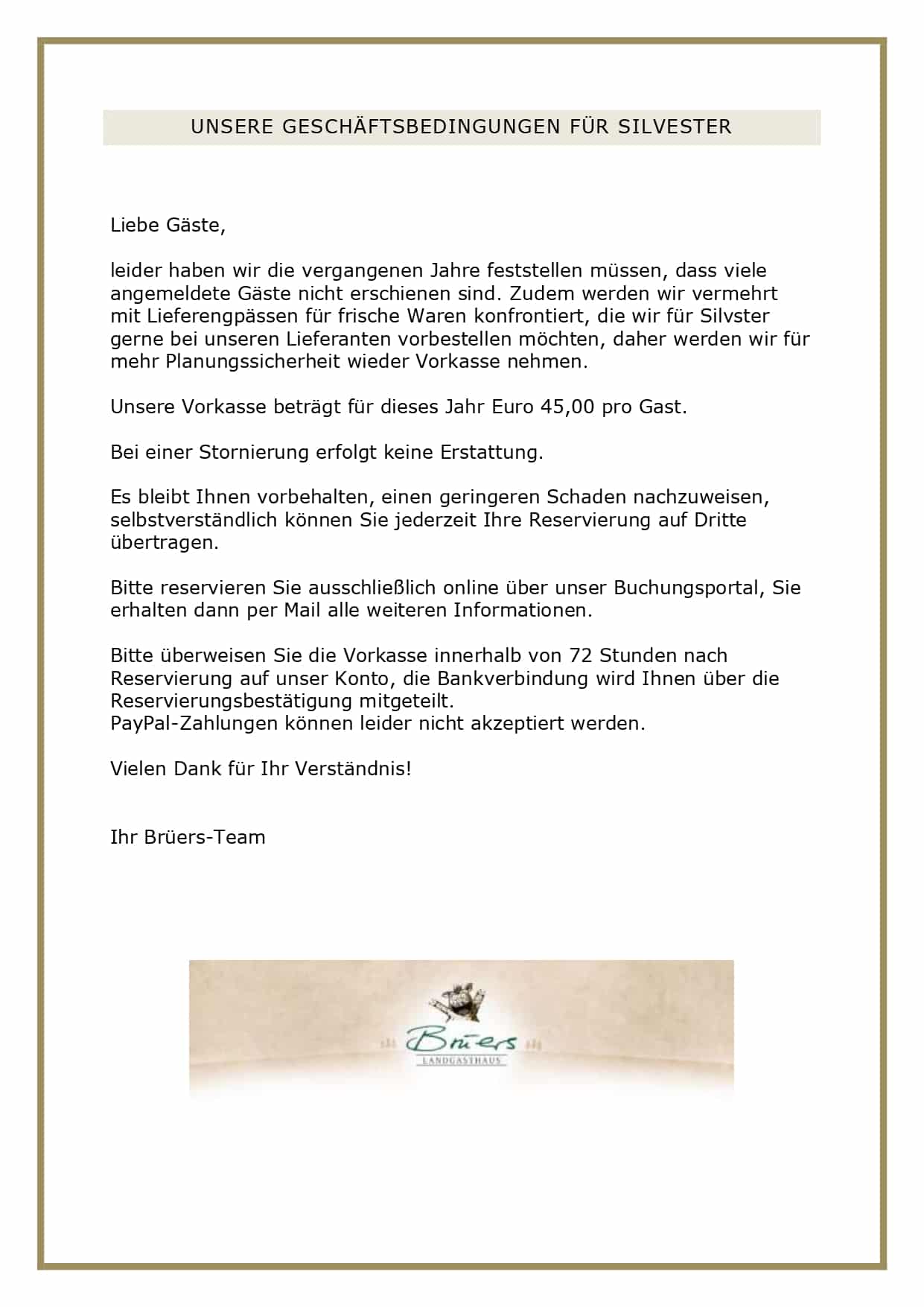  SILVESTERBUFFET 2025 Euro 69,00 pro Person Aperitif: Prosecco Spumante DOC extra-brut Pulled-Salm-Trifle, Entenbrustsalat Tandoori, Chinakohlsalat mit Paprikadressing vegetarisch, Carpaccio von der geräucherten Gänsebrust mit Wasabinüssen, Feldsalat mit Walnussdressing vegetarisch, Pastrami vom Wildschweinrücken mit Aroniachutney, Wintersalat mit Birne und süßsaurem Hokkaido vegan Steinpilzconsommé Celestine vegetarisch und Sellerie-Apfel-Suppe mit Haselnusscrunch und Ingwer-Croutons vegetarisch, Kräuter-Lachs im Blätterteig mit Zitronen-Dill-Sauce auf Fenchel, rosa gebratenes Rinderfilet -sous-vide-gegart- mit Madeirasauce auf Wirsinggemüse, confierte Gänsekeulen mit Orangensauce auf Cassis-Rotkohl, geschmorter Wildschweinbraten mit Burgundersauce auf gerahmten Schwarzwurzeln, Fregola sarda tostata mit Kronprinz und frittiertem Salbei vegetarisch, Aprikosenklöße, Herzoginkartoffeln und Semmelklöße vegetarisch Rohmilchkäseauswahl fleischlos vom Tölzer Kasladen mit Senfsaucen, Butter und Brotkorb Crème Caramel vegetarisch, Nougatmousse mit Ananascoulis fleischlos, Himbeer-Zuppa-Inglese vegetarisch und Zwetschgencrumble mit Butterscotch-Sauce vegetarisch UNSERE GESCHÄFTSBEDINGUNGEN FÜR SILVESTER Liebe Gäste, leider haben wir die vergangenen Jahre feststellen müssen, dass viele angemeldete Gäste nicht erschienen sind. Zudem werden wir vermehrt mit Lieferengpässen für frische Waren konfrontiert, die wir für Silvster gerne bei unseren Lieferanten vorbestellen möchten, daher werden wir für mehr Planungssicherheit wieder Vorkasse nehmen. Unsere Vorkasse beträgt für dieses Jahr Euro 45,00 pro Gast. Bei einer Stornierung erfolgt keine Erstattung. Es bleibt Ihnen vorbehalten, einen geringeren Schaden nachzuweisen, selbstverständlich können Sie jederzeit Ihre Reservierung auf Dritte übertragen. Bitte reservieren Sie ausschließlich online über unser Buchungsportal, Sie erhalten dann per Mail alle weiteren Informationen. Bitte überweisen Sie die Vorkasse innerhalb von 72 Stunden nach Reservierung auf unser Konto, die Bankverbindung wird Ihnen über die Reservierungsbestätigung mitgeteilt. PayPal-Zahlungen können leider nicht akzeptiert werden. Vielen Dank für Ihr Verständnis! Ihr Brüers-Team