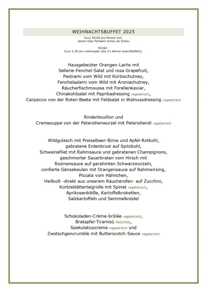 WEIHNACHTSBUFFET 2025 Euro 59,00 pro Person incl. einem Glas Perlwein Scheu de Scheu Kinder: Euro 2,50 pro Lebensjahr (bis 13 Jahren einschließlich). Hausgebeizter Orangen-Lachs mit Sellerie-Fenchel-Salat und rosa Grapefruit, Pastrami vom Wild mit Kürbischutney, Fenchelsalami vom Wild mit Aroniachutney, Räucherfischmousse mit Forellenkaviar, Chinakohlsalat mit Paprikadressing vegetarisch, Carpaccio von der Roten Beete mit Feldsalat in Walnussdressing vegetarisch Rinderbouillon und Cremesuppe von der Petersilienwurzel mit Petersilienöl vegetarisch Wildgulasch mit Preiselbeer-Birne und Apfel-Rotkohl, gebratene Entenbrust auf Spitzkohl, Schweinefilet mit Rahmsauce und gebratenen Champignons, geschmorter Sauerbraten vom Hirsch mit Rosinensauce auf gerahmten Schwarzwurzeln, confierte Gänsekeulen mit Orangensauce auf Rahmwirsing, Piccata vom Hähnchen, Heilbutt -direkt aus unserem Räucherofen- auf Zucchini, Kürbisblätterteigrolle mit Spinat vegetarisch, Aprikosenklöße, Kartoffelkroketten, Salzkartoffeln und Semmelknödel Schokoladen-Crème-brûlée vegetarisch, Bratapfel-Tiramisù fleischlos, Spekulatiuscreme vegetarisch und Zwetschgencrumble mit Butterscotch-Sauce vegetarisch
