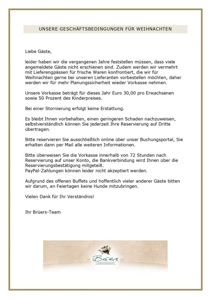 UNSERE GESCHÄFTSBEDINGUNGEN FÜR WEIHNACHTEN Liebe Gäste, leider haben wir die vergangenen Jahre feststellen müssen, dass viele angemeldete Gäste nicht erschienen sind. Zudem werden wir vermehrt mit Lieferengpässen für frische Waren konfrontiert, die wir für Weihnachten gerne bei unseren Lieferanten vorbestellen möchten, daher werden wir für mehr Planungssicherheit wieder Vorkasse nehmen. Unsere Vorkasse beträgt für dieses Jahr Euro 30,00 pro Erwachsenen sowie 50 Prozent des Kinderpreises. Bei einer Stornierung erfolgt keine Erstattung. Es bleibt Ihnen vorbehalten, einen geringeren Schaden nachzuweisen, selbstverständlich können Sie jederzeit Ihre Reservierung auf Dritte übertragen. Bitte reservieren Sie ausschließlich online über unser Buchungsportal, Sie erhalten dann per Mail alle weiteren Informationen. Bitte überweisen Sie die Vorkasse innerhalb von 72 Stunden nach Reservierung auf unser Konto, die Bankverbindung wird Ihnen über die Reservierungsbestätigung mitgeteilt. PayPal-Zahlungen können leider nicht akzeptiert werden. Aufgrund des offenen Buffets und hoffentlich vieler anderer Gäste bitten wir darum, an Feiertagen keine Hunde mitzubringen. Vielen Dank für Ihr Verständnis! Ihr Brüers-Team