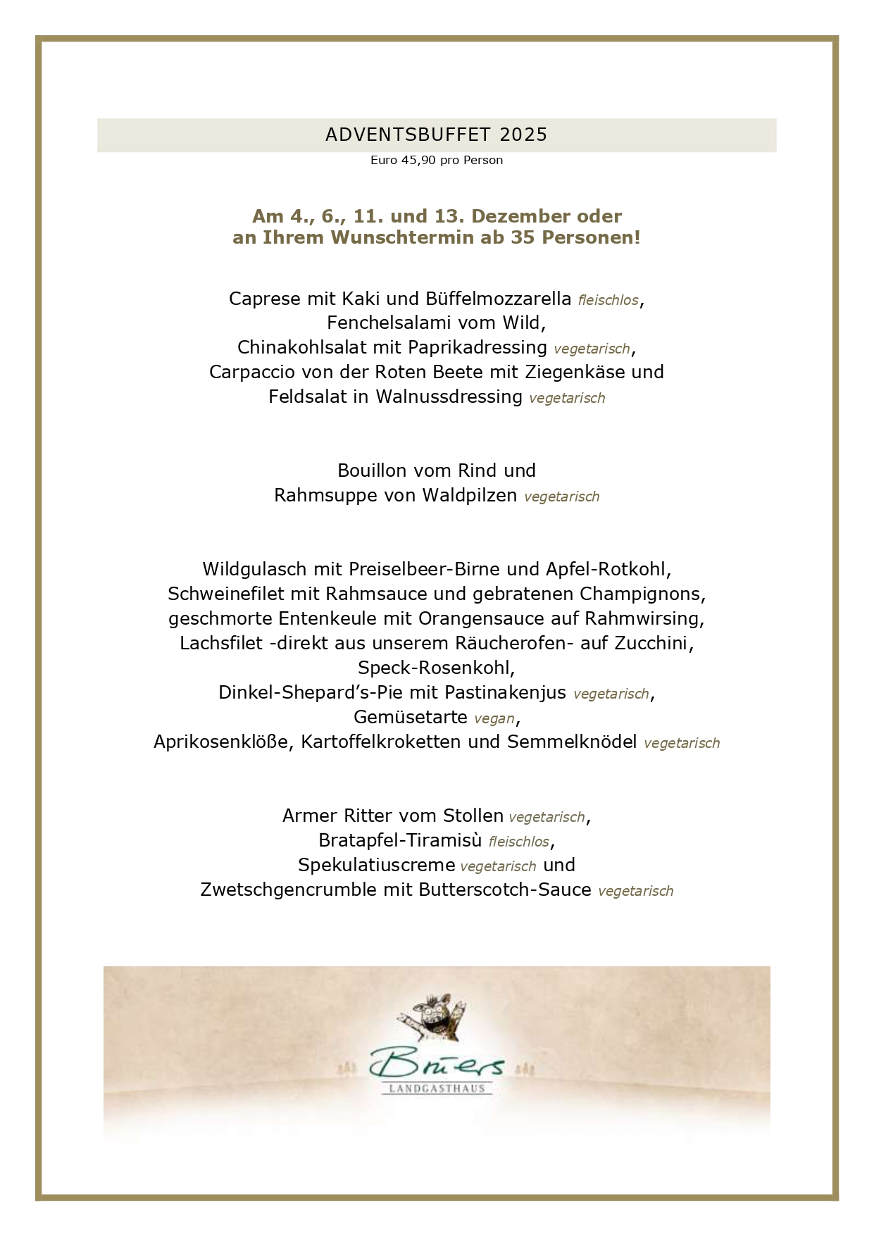  ADVENTSBUFFET 2025 Euro 45,90 pro Person Am 4., 6., 11. und 13. Dezember oder an Ihrem Wunschtermin ab 35 Personen! Caprese mit Kaki und Büffelmozzarella fleischlos, Fenchelsalami vom Wild, Chinakohlsalat mit Paprikadressing vegetarisch, Carpaccio von der Roten Beete mit Ziegenkäse und Feldsalat in Walnussdressing vegetarisch Bouillon vom Rind und Rahmsuppe von Waldpilzen vegetarisch Wildgulasch mit Preiselbeer-Birne und Apfel-Rotkohl, Schweinefilet mit Rahmsauce und gebratenen Champignons, geschmorte Entenkeule mit Orangensauce auf Rahmwirsing, Lachsfilet -direkt aus unserem Räucherofen- auf Zucchini, Speck-Rosenkohl, Dinkel-Shepard’s-Pie mit Pastinakenjus vegetarisch, Gemüsetarte vegan, Aprikosenklöße, Kartoffelkroketten und Semmelknödel vegetarisch Armer Ritter vom Stollen vegetarisch, Bratapfel-Tiramisù fleischlos, Spekulatiuscreme vegetarisch und Zwetschgencrumble mit Butterscotch-Sauce vegetarisch UNSERE GESCHÄFTSBEDINGUNGEN FÜR DIE ADVENTSBUFFETS Liebe Gäste, leider haben wir die vergangenen Jahre feststellen müssen, dass angemeldete Gäste nicht erschienen sind, wir dennoch alles vorbereitet hatten. Aufgrund der aktuellen Kostenstruktur können wir dieses nicht mehr deckeln, daher gelten künftig folgende Rahmenbedingungen bei uns: Sie haben bis zum Vortag die Möglichkeit, Ihre Personenzahl noch anzupassen. Eine kostenlose Stornierung oder Reduzierung der Gästezahl am Tag der Veranstaltung ist nicht möglich. Es bleibt Ihnen vorbehalten, einen geringeren Schaden nachzuweisen, selbstverständlich können Sie jederzeit Ihre Reservierung auf Dritte übertragen. Bitte reservieren Sie ausschließlich online über unser Buchungsportal, hier können Sie über die Bestätigungsmail Ihre Personenzahl jederzeit anpassen. Vielen Dank für Ihr Verständnis! Ihr Brüers-Team 