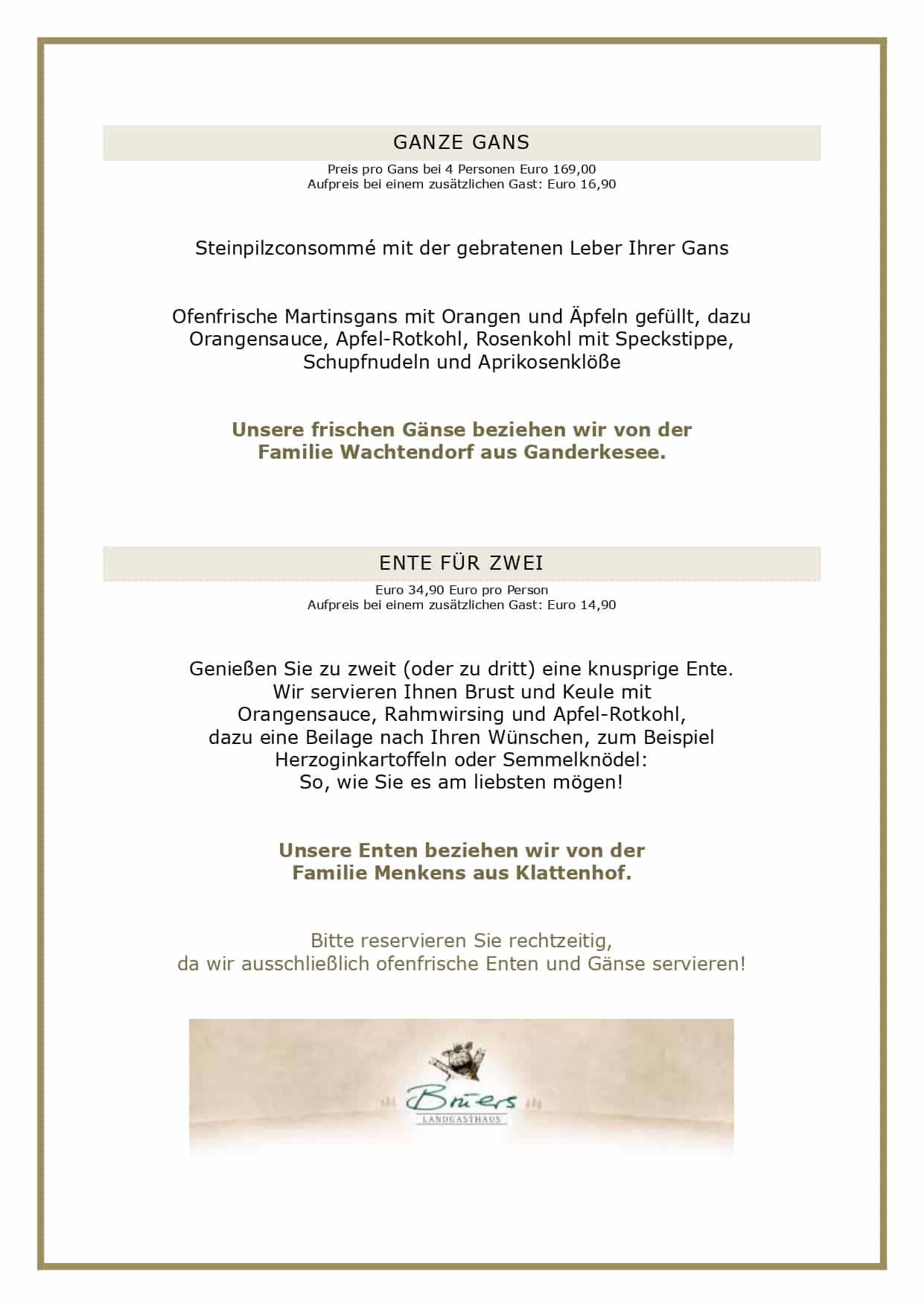 GANZE GANS Preis pro Gans bei 4 Personen Euro 169,00 Aufpreis bei einem zusätzlichen Gast: Euro 16,90 Steinpilzconsommé mit der gebratenen Leber Ihrer Gans Ofenfrische Martinsgans mit Orangen und Äpfeln gefüllt, dazu Orangensauce, Apfel-Rotkohl, Rosenkohl mit Speckstippe, Schupfnudeln und Aprikosenklöße Unsere frischen Gänse beziehen wir von der Familie Wachtendorf aus Ganderkesee. ENTE FÜR ZWEI Euro 34,90 Euro pro Person Aufpreis bei einem zusätzlichen Gast: Euro 14,90 Genießen Sie zu zweit (oder zu dritt) eine knusprige Ente. Wir servieren Ihnen Brust und Keule mit Orangensauce, Rahmwirsing und Apfel-Rotkohl, dazu eine Beilage nach Ihren Wünschen, zum Beispiel Herzoginkartoffeln oder Semmelknödel: So, wie Sie es am liebsten mögen! Unsere Enten beziehen wir von der Familie Menkens aus Klattenhof. Bitte reservieren Sie rechtzeitig, da wir ausschließlich ofenfrische Enten und Gänse servieren! GEFLÜGELMENÜ ab 4 Personen Euro 47,90 pro Person (Hauptgang als Tellergericht) Cremesuppe vom Kronzprinzen mit Apfel und Kürbiscrunch, dazu ofenfrischen Baguette Confierte Gänsekeule in Orangensauce, Bratapfel, Rotkohl, Salzkartoffeln und Semmelklöße Warmer Zwetschgencrumble und Gebranntes-Mandel-Eis UNSERE GESCHÄFTSBEDINGUNGEN FÜR DAS GEFLÜGELANGEBOT Liebe Gäste, leider haben wir die vergangenen Jahre feststellen müssen, dass angemeldete Gäste nicht erschienen sind, wir dennoch alles vorbereitet hatten. Aufgrund der aktuellen Kostenstruktur können wir dieses nicht mehr deckeln, daher gelten künftig folgende Rahmenbedingungen bei uns: Sie haben bis zum Vortag die Möglichkeit, Ihre Personenzahl noch anzupassen. Eine kostenlose Stornierung oder Reduzierung der Gästezahl am Tag der Veranstaltung ist nicht möglich. Es bleibt Ihnen vorbehalten, einen geringeren Schaden nachzuweisen, selbstverständlich können Sie jederzeit Ihre Reservierung auf Dritte übertragen. Bitte reservieren Sie ausschließlich online über unser Buchungsportal, hier können Sie über die Bestätigungsmail Ihre Personenzahl jederzeit anpassen. Vielen Dank für Ihr Verständnis! Ihr Brüers-Team 
