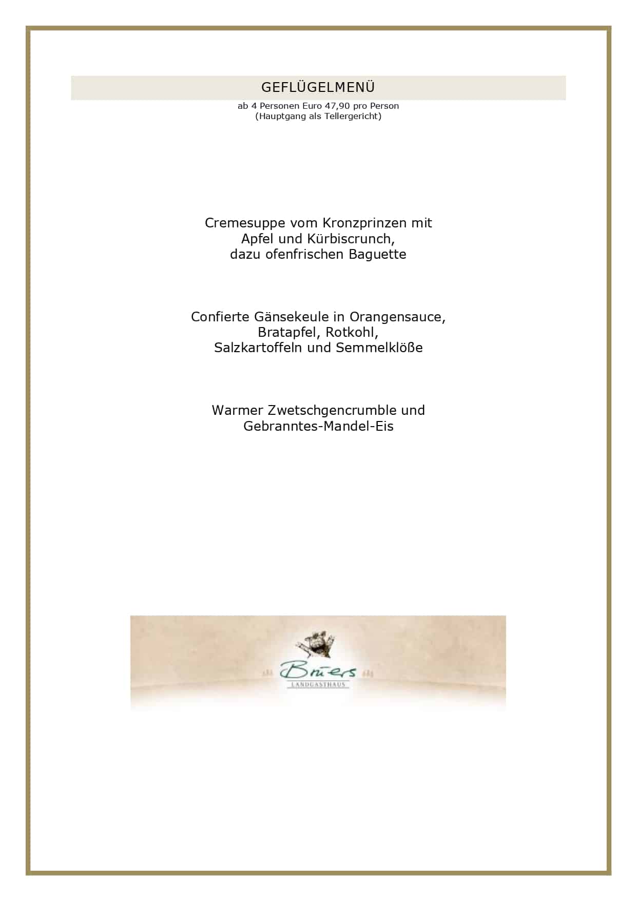 GANZE GANS Preis pro Gans bei 4 Personen Euro 169,00 Aufpreis bei einem zusätzlichen Gast: Euro 16,90 Steinpilzconsommé mit der gebratenen Leber Ihrer Gans Ofenfrische Martinsgans mit Orangen und Äpfeln gefüllt, dazu Orangensauce, Apfel-Rotkohl, Rosenkohl mit Speckstippe, Schupfnudeln und Aprikosenklöße Unsere frischen Gänse beziehen wir von der Familie Wachtendorf aus Ganderkesee. ENTE FÜR ZWEI Euro 34,90 Euro pro Person Aufpreis bei einem zusätzlichen Gast: Euro 14,90 Genießen Sie zu zweit (oder zu dritt) eine knusprige Ente. Wir servieren Ihnen Brust und Keule mit Orangensauce, Rahmwirsing und Apfel-Rotkohl, dazu eine Beilage nach Ihren Wünschen, zum Beispiel Herzoginkartoffeln oder Semmelknödel: So, wie Sie es am liebsten mögen! Unsere Enten beziehen wir von der Familie Menkens aus Klattenhof. Bitte reservieren Sie rechtzeitig, da wir ausschließlich ofenfrische Enten und Gänse servieren! GEFLÜGELMENÜ ab 4 Personen Euro 47,90 pro Person (Hauptgang als Tellergericht) Cremesuppe vom Kronzprinzen mit Apfel und Kürbiscrunch, dazu ofenfrischen Baguette Confierte Gänsekeule in Orangensauce, Bratapfel, Rotkohl, Salzkartoffeln und Semmelklöße Warmer Zwetschgencrumble und Gebranntes-Mandel-Eis UNSERE GESCHÄFTSBEDINGUNGEN FÜR DAS GEFLÜGELANGEBOT Liebe Gäste, leider haben wir die vergangenen Jahre feststellen müssen, dass angemeldete Gäste nicht erschienen sind, wir dennoch alles vorbereitet hatten. Aufgrund der aktuellen Kostenstruktur können wir dieses nicht mehr deckeln, daher gelten künftig folgende Rahmenbedingungen bei uns: Sie haben bis zum Vortag die Möglichkeit, Ihre Personenzahl noch anzupassen. Eine kostenlose Stornierung oder Reduzierung der Gästezahl am Tag der Veranstaltung ist nicht möglich. Es bleibt Ihnen vorbehalten, einen geringeren Schaden nachzuweisen, selbstverständlich können Sie jederzeit Ihre Reservierung auf Dritte übertragen. Bitte reservieren Sie ausschließlich online über unser Buchungsportal, hier können Sie über die Bestätigungsmail Ihre Personenzahl jederzeit anpassen. Vielen Dank für Ihr Verständnis! Ihr Brüers-Team 