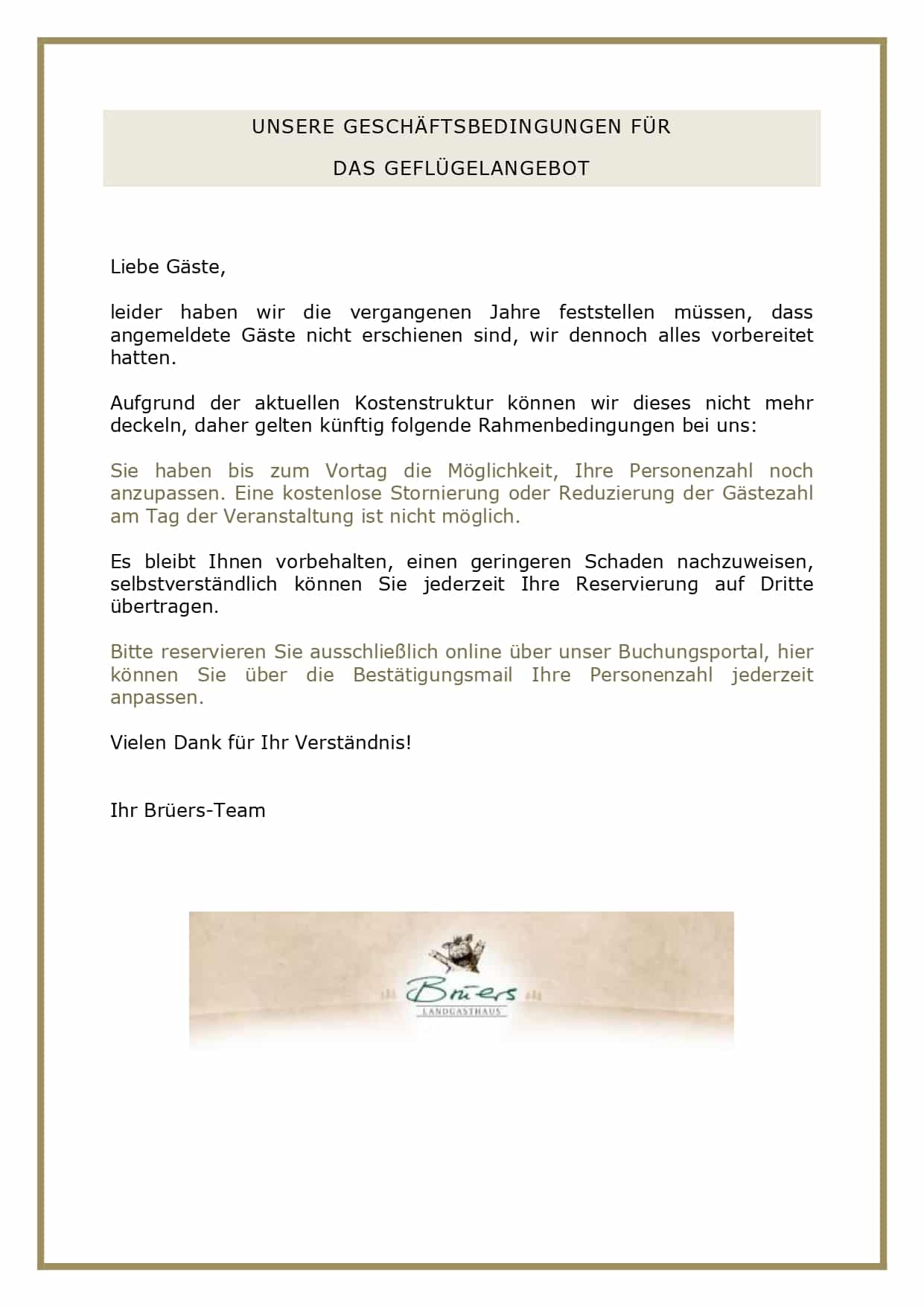 GANZE GANS Preis pro Gans bei 4 Personen Euro 169,00 Aufpreis bei einem zusätzlichen Gast: Euro 16,90 Steinpilzconsommé mit der gebratenen Leber Ihrer Gans Ofenfrische Martinsgans mit Orangen und Äpfeln gefüllt, dazu Orangensauce, Apfel-Rotkohl, Rosenkohl mit Speckstippe, Schupfnudeln und Aprikosenklöße Unsere frischen Gänse beziehen wir von der Familie Wachtendorf aus Ganderkesee. ENTE FÜR ZWEI Euro 34,90 Euro pro Person Aufpreis bei einem zusätzlichen Gast: Euro 14,90 Genießen Sie zu zweit (oder zu dritt) eine knusprige Ente. Wir servieren Ihnen Brust und Keule mit Orangensauce, Rahmwirsing und Apfel-Rotkohl, dazu eine Beilage nach Ihren Wünschen, zum Beispiel Herzoginkartoffeln oder Semmelknödel: So, wie Sie es am liebsten mögen! Unsere Enten beziehen wir von der Familie Menkens aus Klattenhof. Bitte reservieren Sie rechtzeitig, da wir ausschließlich ofenfrische Enten und Gänse servieren! GEFLÜGELMENÜ ab 4 Personen Euro 47,90 pro Person (Hauptgang als Tellergericht) Cremesuppe vom Kronzprinzen mit Apfel und Kürbiscrunch, dazu ofenfrischen Baguette Confierte Gänsekeule in Orangensauce, Bratapfel, Rotkohl, Salzkartoffeln und Semmelklöße Warmer Zwetschgencrumble und Gebranntes-Mandel-Eis UNSERE GESCHÄFTSBEDINGUNGEN FÜR DAS GEFLÜGELANGEBOT Liebe Gäste, leider haben wir die vergangenen Jahre feststellen müssen, dass angemeldete Gäste nicht erschienen sind, wir dennoch alles vorbereitet hatten. Aufgrund der aktuellen Kostenstruktur können wir dieses nicht mehr deckeln, daher gelten künftig folgende Rahmenbedingungen bei uns: Sie haben bis zum Vortag die Möglichkeit, Ihre Personenzahl noch anzupassen. Eine kostenlose Stornierung oder Reduzierung der Gästezahl am Tag der Veranstaltung ist nicht möglich. Es bleibt Ihnen vorbehalten, einen geringeren Schaden nachzuweisen, selbstverständlich können Sie jederzeit Ihre Reservierung auf Dritte übertragen. Bitte reservieren Sie ausschließlich online über unser Buchungsportal, hier können Sie über die Bestätigungsmail Ihre Personenzahl jederzeit anpassen. Vielen Dank für Ihr Verständnis! Ihr Brüers-Team 