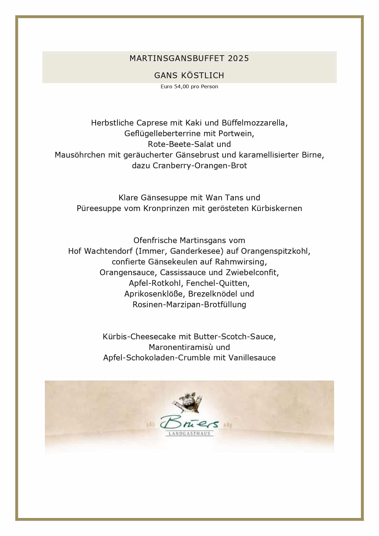 MARTINSGANSBUFFET 2025 GANS KÖSTLICH Euro 54,00 pro Person Herbstliche Caprese mit Kaki und Büffelmozzarella, Geflügelleberterrine mit Portwein, Rote-Beete-Salat und Mausöhrchen mit geräucherter Gänsebrust und karamellisierter Birne, dazu Cranberry-Orangen-Brot Klare Gänsesuppe mit Wan Tans und Püreesuppe vom Kronprinzen mit gerösteten Kürbiskernen Ofenfrische Martinsgans vom Hof Wachtendorf (Immer, Ganderkesee) auf Orangenspitzkohl, confierte Gänsekeulen auf Rahmwirsing, Orangensauce, Cassissauce und Zwiebelconfit, Apfel-Rotkohl, Fenchel-Quitten, Aprikosenklöße, Brezelknödel und Rosinen-Marzipan-Brotfüllung Kürbis-Cheesecake mit Butter-Scotch-Sauce, Maronentiramisù und Apfel-Schokoladen-Crumble mit Vanillesauce UNSERE GESCHÄFTSBEDINGUNGEN FÜR DAS MARTINSGANSBUFFET Liebe Gäste, leider haben wir die vergangenen Jahre feststellen müssen, dass viele angemeldete Gäste nicht erschienen sind, daher werden wir für mehr Planungssicherheit wieder Vorkasse nehmen. Unsere Vorkasse beträgt für dieses Jahr Euro 27,00 pro Erwachsenen. Bei einer Stornierung erfolgt keine Erstattung. Es bleibt Ihnen vorbehalten, einen geringeren Schaden nachzuweisen, selbstverständlich können Sie jederzeit Ihre Reservierung auf Dritte übertragen. Bitte reservieren Sie ausschließlich online über unser Buchungsportal. Vielen Dank für Ihr Verständnis! Ihr Brüers-Team 