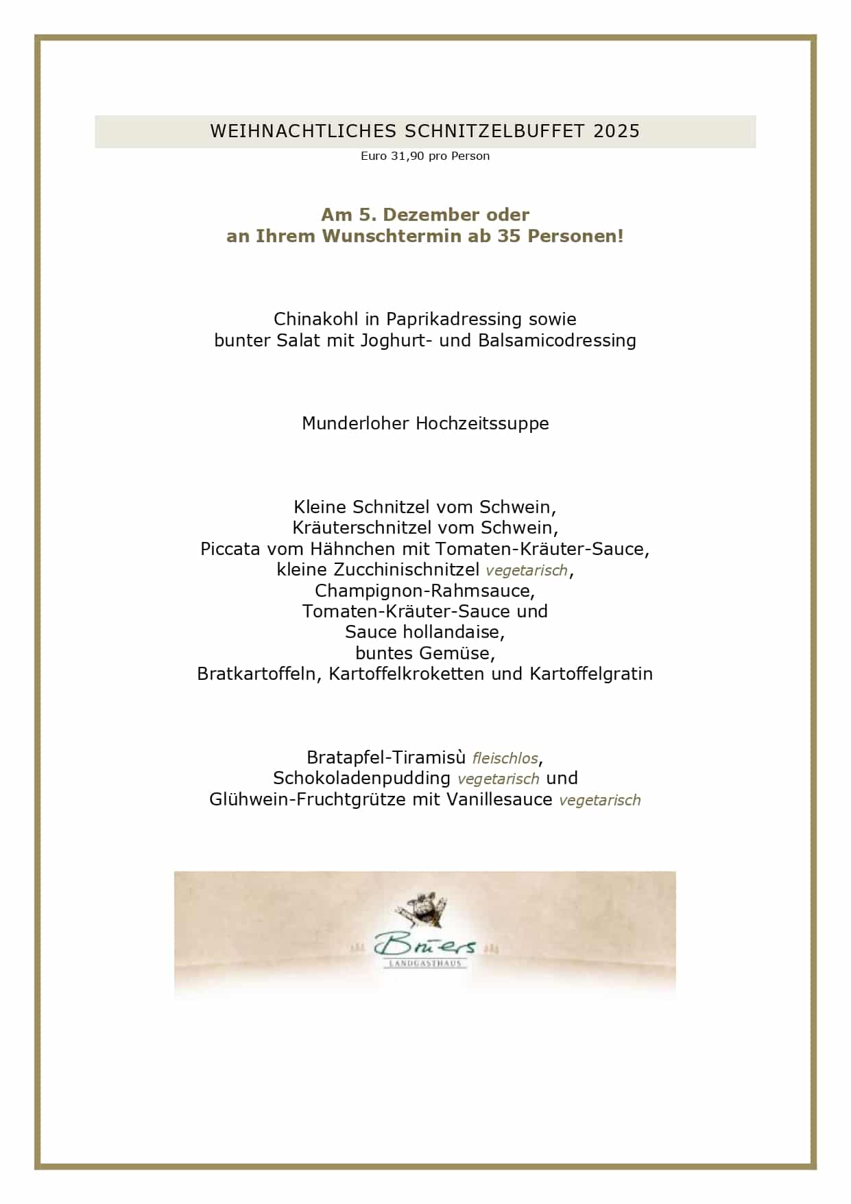 WEIHNACHTLICHES SCHNITZELBUFFET 2025 Euro 31,90 pro Person Am 5. Dezember oder an Ihrem Wunschtermin ab 35 Personen! Chinakohl in Paprikadressing sowie bunter Salat mit Joghurt- und Balsamicodressing Munderloher Hochzeitssuppe Kleine Schnitzel vom Schwein, Kräuterschnitzel vom Schwein, Piccata vom Hähnchen mit Tomaten-Kräuter-Sauce, kleine Zucchinischnitzel vegetarisch, Champignon-Rahmsauce, Tomaten-Kräuter-Sauce und Sauce hollandaise, buntes Gemüse, Bratkartoffeln, Kartoffelkroketten und Kartoffelgratin Bratapfel-Tiramisù fleischlos, Schokoladenpudding vegetarisch und Glühwein-Fruchtgrütze mit Vanillesauce vegetarisch GESCHÄFTSBEDINGUNGEN FÜR UNSERE SCHNITZELBUFFETS Liebe Gäste, leider haben wir die vergangenen Jahre feststellen müssen, dass angemeldete Gäste nicht erschienen sind, wir dennoch alles vorbereitet hatten. Aufgrund der aktuellen Kostenstruktur können wir dieses nicht mehr deckeln, daher gelten künftig folgende Rahmenbedingungen bei uns: Sie haben bis zum Vortag die Möglichkeit, Ihre Personenzahl noch anzupassen. Eine kostenlose Stornierung oder Reduzierung der Gästezahl am Tag der Veranstaltung ist nicht möglich. Es bleibt Ihnen vorbehalten, einen geringeren Schaden nachzuweisen, selbstverständlich können Sie jederzeit Ihre Reservierung auf Dritte übertragen. Bitte reservieren Sie ausschließlich online über unser Buchungsportal, hier können Sie über die Bestätigungsmail Ihre Personenzahl jederzeit anpassen. Vielen Dank für Ihr Verständnis! Ihr Brüers-Team 