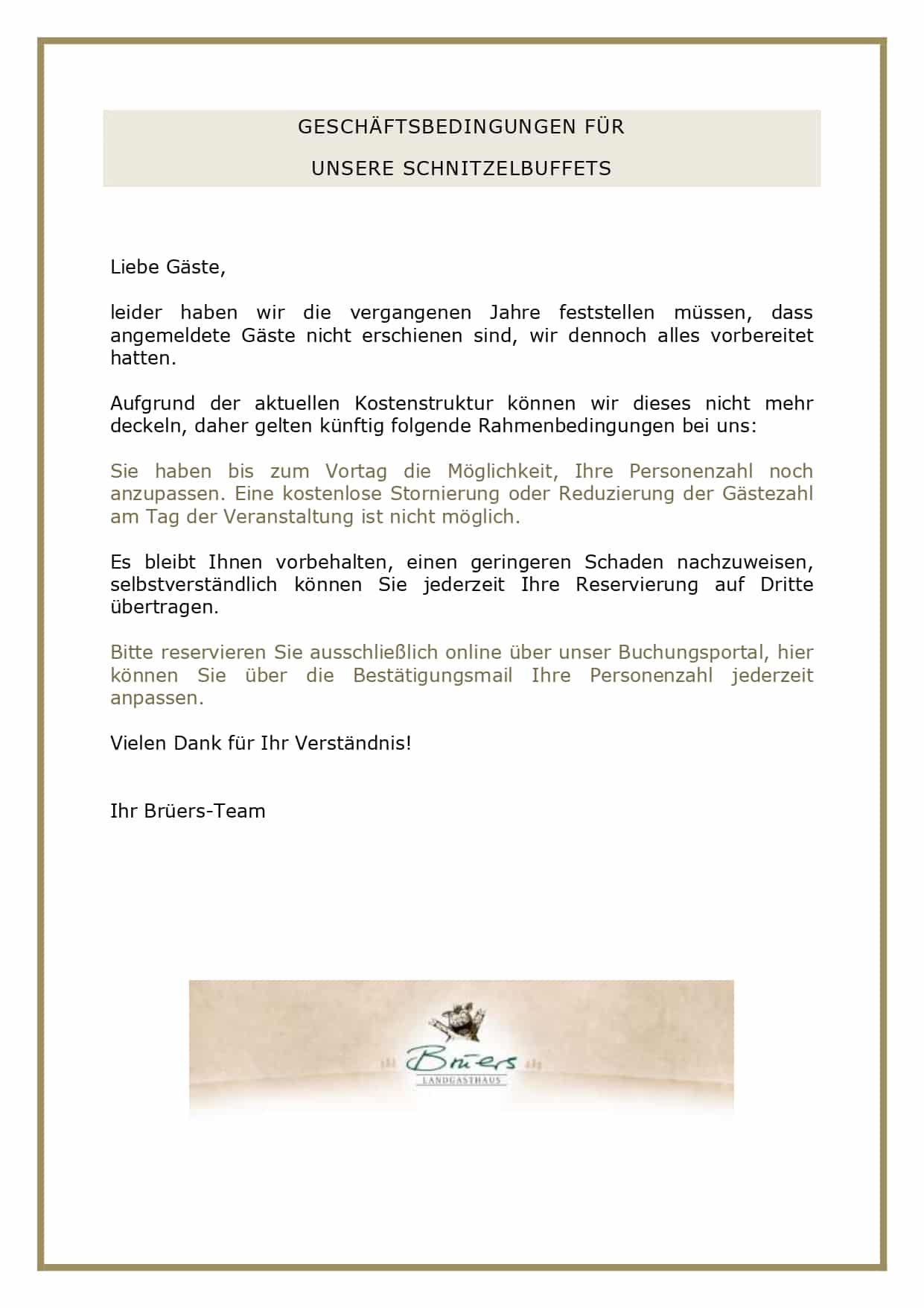  WEIHNACHTLICHES SCHNITZELBUFFET 2025 Euro 31,90 pro Person Am 5. Dezember oder an Ihrem Wunschtermin ab 35 Personen! Chinakohl in Paprikadressing sowie bunter Salat mit Joghurt- und Balsamicodressing Munderloher Hochzeitssuppe Kleine Schnitzel vom Schwein, Kräuterschnitzel vom Schwein, Piccata vom Hähnchen mit Tomaten-Kräuter-Sauce, kleine Zucchinischnitzel vegetarisch, Champignon-Rahmsauce, Tomaten-Kräuter-Sauce und Sauce hollandaise, buntes Gemüse, Bratkartoffeln, Kartoffelkroketten und Kartoffelgratin Bratapfel-Tiramisù fleischlos, Schokoladenpudding vegetarisch und Glühwein-Fruchtgrütze mit Vanillesauce vegetarisch GESCHÄFTSBEDINGUNGEN FÜR UNSERE SCHNITZELBUFFETS Liebe Gäste, leider haben wir die vergangenen Jahre feststellen müssen, dass angemeldete Gäste nicht erschienen sind, wir dennoch alles vorbereitet hatten. Aufgrund der aktuellen Kostenstruktur können wir dieses nicht mehr deckeln, daher gelten künftig folgende Rahmenbedingungen bei uns: Sie haben bis zum Vortag die Möglichkeit, Ihre Personenzahl noch anzupassen. Eine kostenlose Stornierung oder Reduzierung der Gästezahl am Tag der Veranstaltung ist nicht möglich. Es bleibt Ihnen vorbehalten, einen geringeren Schaden nachzuweisen, selbstverständlich können Sie jederzeit Ihre Reservierung auf Dritte übertragen. Bitte reservieren Sie ausschließlich online über unser Buchungsportal, hier können Sie über die Bestätigungsmail Ihre Personenzahl jederzeit anpassen. Vielen Dank für Ihr Verständnis! Ihr Brüers-Team 