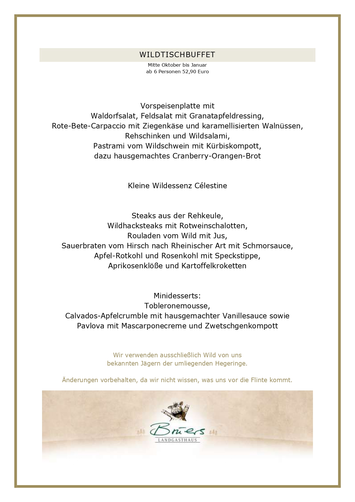  WILDTISCHBUFFET Mitte Oktober bis Januar ab 6 Personen 52,90 Euro Vorspeisenplatte mit Waldorfsalat, Feldsalat mit Granatapfeldressing, Rote-Bete-Carpaccio mit Ziegenkäse und karamellisierten Walnüssen, Rehschinken und Wildsalami, Pastrami vom Wildschwein mit Kürbiskompott, dazu hausgemachtes Cranberry-Orangen-Brot Kleine Wildessenz Célestine Steaks aus der Rehkeule, Wildhacksteaks mit Rotweinschalotten, Rouladen vom Wild mit Jus, Sauerbraten vom Hirsch nach Rheinischer Art mit Schmorsauce, Apfel-Rotkohl und Rosenkohl mit Speckstippe, Aprikosenklöße und Kartoffelkroketten Minidesserts: Tobleronemousse, Calvados-Apfelcrumble mit hausgemachter Vanillesauce sowie Pavlova mit Mascarponecreme und Zwetschgenkompott Wir verwenden ausschließlich Wild von uns bekannten Jägern der umliegenden Hegeringe. Änderungen vorbehalten, da wir nicht wissen, was uns vor die Flinte kommt. WILDPLATTE WILDE HILDE Mitte Oktober bis Januar ab 4 Personen 39,90 Cremesuppe von Waldpilzen Genießen Sie eine Überraschungsplatte mit dem Besten unserer Wildkarte und mehr! Freuen Sie sich auf Dreierlei vom Wild, zwei Saucen, Apfel-Rotkohl, Rosenkohl mit Speckstippe, Aprikosenklößen und Herzoginkartoffeln. UNSERE GESCHÄFTSBEDINGUNGEN FÜR DIE WILDMENÜS Liebe Gäste, leider haben wir die vergangenen Jahre feststellen müssen, dass angemeldete Gäste nicht erschienen sind, wir dennoch alles vorbereitet hatten. Aufgrund der aktuellen Kostenstruktur können wir dieses nicht mehr deckeln, daher gelten künftig folgende Rahmenbedingungen bei uns: Sie haben bis zum Vortag die Möglichkeit, Ihre Personenzahl noch anzupassen. Eine kostenlose Stornierung oder Reduzierung der Gästezahl am Tag der Veranstaltung ist nicht möglich. Es bleibt Ihnen vorbehalten, einen geringeren Schaden nachzuweisen, selbstverständlich können Sie jederzeit Ihre Reservierung auf Dritte übertragen. Bitte reservieren Sie ausschließlich online über unser Buchungsportal, hier können Sie über die Bestätigungsmail Ihre Personenzahl jederzeit anpassen. Vielen Dank für Ihr Verständnis! Ihr Brüers-Team 