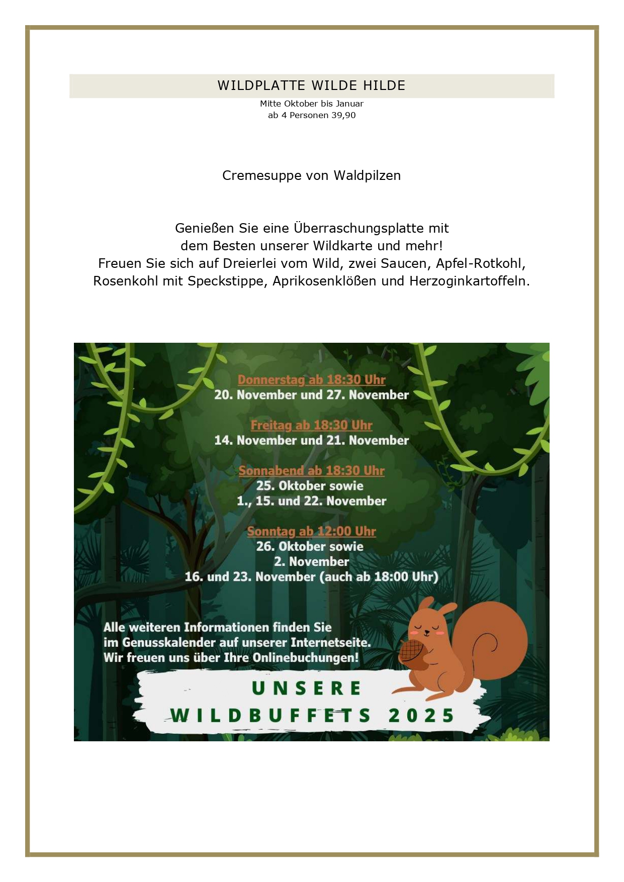  WILDTISCHBUFFET Mitte Oktober bis Januar ab 6 Personen 52,90 Euro Vorspeisenplatte mit Waldorfsalat, Feldsalat mit Granatapfeldressing, Rote-Bete-Carpaccio mit Ziegenkäse und karamellisierten Walnüssen, Rehschinken und Wildsalami, Pastrami vom Wildschwein mit Kürbiskompott, dazu hausgemachtes Cranberry-Orangen-Brot Kleine Wildessenz Célestine Steaks aus der Rehkeule, Wildhacksteaks mit Rotweinschalotten, Rouladen vom Wild mit Jus, Sauerbraten vom Hirsch nach Rheinischer Art mit Schmorsauce, Apfel-Rotkohl und Rosenkohl mit Speckstippe, Aprikosenklöße und Kartoffelkroketten Minidesserts: Tobleronemousse, Calvados-Apfelcrumble mit hausgemachter Vanillesauce sowie Pavlova mit Mascarponecreme und Zwetschgenkompott Wir verwenden ausschließlich Wild von uns bekannten Jägern der umliegenden Hegeringe. Änderungen vorbehalten, da wir nicht wissen, was uns vor die Flinte kommt. WILDPLATTE WILDE HILDE Mitte Oktober bis Januar ab 4 Personen 39,90 Cremesuppe von Waldpilzen Genießen Sie eine Überraschungsplatte mit dem Besten unserer Wildkarte und mehr! Freuen Sie sich auf Dreierlei vom Wild, zwei Saucen, Apfel-Rotkohl, Rosenkohl mit Speckstippe, Aprikosenklößen und Herzoginkartoffeln. UNSERE GESCHÄFTSBEDINGUNGEN FÜR DIE WILDMENÜS Liebe Gäste, leider haben wir die vergangenen Jahre feststellen müssen, dass angemeldete Gäste nicht erschienen sind, wir dennoch alles vorbereitet hatten. Aufgrund der aktuellen Kostenstruktur können wir dieses nicht mehr deckeln, daher gelten künftig folgende Rahmenbedingungen bei uns: Sie haben bis zum Vortag die Möglichkeit, Ihre Personenzahl noch anzupassen. Eine kostenlose Stornierung oder Reduzierung der Gästezahl am Tag der Veranstaltung ist nicht möglich. Es bleibt Ihnen vorbehalten, einen geringeren Schaden nachzuweisen, selbstverständlich können Sie jederzeit Ihre Reservierung auf Dritte übertragen. Bitte reservieren Sie ausschließlich online über unser Buchungsportal, hier können Sie über die Bestätigungsmail Ihre Personenzahl jederzeit anpassen. Vielen Dank für Ihr Verständnis! Ihr Brüers-Team 