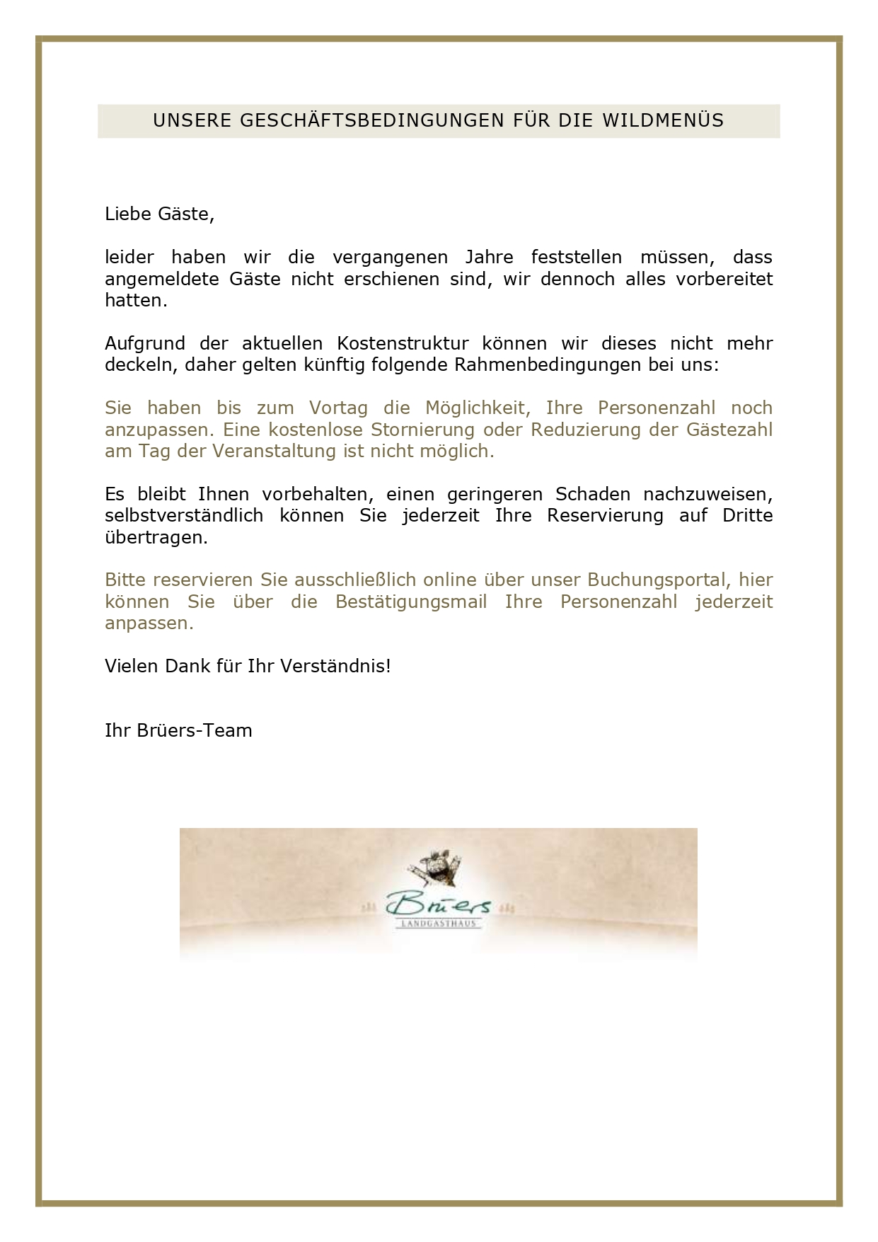  WILDTISCHBUFFET Mitte Oktober bis Januar ab 6 Personen 52,90 Euro Vorspeisenplatte mit Waldorfsalat, Feldsalat mit Granatapfeldressing, Rote-Bete-Carpaccio mit Ziegenkäse und karamellisierten Walnüssen, Rehschinken und Wildsalami, Pastrami vom Wildschwein mit Kürbiskompott, dazu hausgemachtes Cranberry-Orangen-Brot Kleine Wildessenz Célestine Steaks aus der Rehkeule, Wildhacksteaks mit Rotweinschalotten, Rouladen vom Wild mit Jus, Sauerbraten vom Hirsch nach Rheinischer Art mit Schmorsauce, Apfel-Rotkohl und Rosenkohl mit Speckstippe, Aprikosenklöße und Kartoffelkroketten Minidesserts: Tobleronemousse, Calvados-Apfelcrumble mit hausgemachter Vanillesauce sowie Pavlova mit Mascarponecreme und Zwetschgenkompott Wir verwenden ausschließlich Wild von uns bekannten Jägern der umliegenden Hegeringe. Änderungen vorbehalten, da wir nicht wissen, was uns vor die Flinte kommt. WILDPLATTE WILDE HILDE Mitte Oktober bis Januar ab 4 Personen 39,90 Cremesuppe von Waldpilzen Genießen Sie eine Überraschungsplatte mit dem Besten unserer Wildkarte und mehr! Freuen Sie sich auf Dreierlei vom Wild, zwei Saucen, Apfel-Rotkohl, Rosenkohl mit Speckstippe, Aprikosenklößen und Herzoginkartoffeln. UNSERE GESCHÄFTSBEDINGUNGEN FÜR DIE WILDMENÜS Liebe Gäste, leider haben wir die vergangenen Jahre feststellen müssen, dass angemeldete Gäste nicht erschienen sind, wir dennoch alles vorbereitet hatten. Aufgrund der aktuellen Kostenstruktur können wir dieses nicht mehr deckeln, daher gelten künftig folgende Rahmenbedingungen bei uns: Sie haben bis zum Vortag die Möglichkeit, Ihre Personenzahl noch anzupassen. Eine kostenlose Stornierung oder Reduzierung der Gästezahl am Tag der Veranstaltung ist nicht möglich. Es bleibt Ihnen vorbehalten, einen geringeren Schaden nachzuweisen, selbstverständlich können Sie jederzeit Ihre Reservierung auf Dritte übertragen. Bitte reservieren Sie ausschließlich online über unser Buchungsportal, hier können Sie über die Bestätigungsmail Ihre Personenzahl jederzeit anpassen. Vielen Dank für Ihr Verständnis! Ihr Brüers-Team 