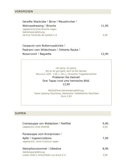 Gereifte Steckrübe l Birne l Mausöhrchen l Walnussdressing l Brioche 11,90 vegetarisch/ohne Brioche vegan Getränkeempfehlung: Vermut Fernando de Castilla 5 cl 6,90 Carpaccio vom Butternusskürbis l Pastrami vom Wildschwein l frittierte Rauke l Nusscrunch l Baguette 12,90 Ubi bene, ibi patria. Wo es dir gut geht, dort ist die Heimat. Pacuvius (220 - 130 v. Chr.), römischer Tragödiendichter Probieren Sie Heimat! Drei Tapas rund ums heimische Wild. 13,90 Alkoholfreie Getränkeempfehlung: Tasse Lapsang Souchong, klassischer mittelstarker Rauchtee Euro 2,50 SUPPEN Cremesuppe von Waldpilzen l Rehfilet 9,90 vegetarisch ohne Rehfilet 6,90 Püreesuppe vom Kronprinzen l Apfel l Ingwercroûtons 7,90 vegetarisch, ohne Croûtons vegan Steinpilzconsommé l Célestine 8,90 Getränkeempfehlung: Lustau Sherry Amontillado Los Arcos 5 cl 5,90