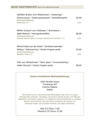 Gefüllter Braten vom Wildschwein l Zwetschge l Schmorsauce l Haselnussspitzkohl l Kartoffelkrapfen Getränkeempfehlung: Federroter 0,2 l Pfeffer-Gulasch vom Feldhasen l Brombeere l Apfel-Rotkohl l Herzoginkartoffeln Getränkeempfehlung: Portwein Ramos Tawny 10 years “Quinta de Ervamoira” 5 cl Rehschnitzel aus der Keule l Kürbiskernpanade l Wildjus l Rahmwirsing l Kürbis-Fregola-sarda Getränkeempfehlung: Blaubeer Cider 0,3 l Filet vom Wildschwein l Demi glace l Limonenseitling l wilder Broccoli l Kürbis-Fregola-sarda Unsere herbstliche Weinempfehlung: 2025 Novello Rosso Trevenezie IGT Cantina Palazzo Italien 26,90 3,90 28,90 6,90 29,90 3,90 28,90 Der Novello ist ein unkompliziertes Weinerlebnis, das nicht nur junge Weingenießer schätzen. Teroldego und Schiava Gentile werden mit Hilfe der Maceration carbonique vergoren, um möglichst viele Fruchtaromen zu erhalten. Bereits sechs Wochen nach der Ernte verzaubert der Novello mit intensiven Noten nach dunklen Kirschen und reifen Himbeeren. Glas 0,2 l/Euro 7,90 Flasche 0,75 l/Euro 27,00