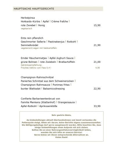 Herbstpinsa Hokkaido-Kürbis l Apfel l Crème fraîche l rote Zwiebel l Honig vegetarisch Ente rein pflanzlich Geschmorter Sellerie l Pastinakenjus l Rotkohl l Semmelknödel vegetarisch/vegan mit Salzkartoffeln Emder Räuchermatjes l Apfel-Joghurt-Sauce l grüne Bohnen l rote Zwiebeln l Bratkartoffeln Getränkeempfehlung: Frisches Veltins vom Fass 0,4 l Champignon-Rahmschnitzel Paniertes Schnitzel aus dem Schweinerücken l Champignon-Rahmsauce l Pommes frites l bunter Blattsalat l Balsamicodressing Confierte Barbarieentenbrust von Familie Menkens (Klattenhof) l Orangensauce l Apfel-Rotkohl l Aprikosenklöße
