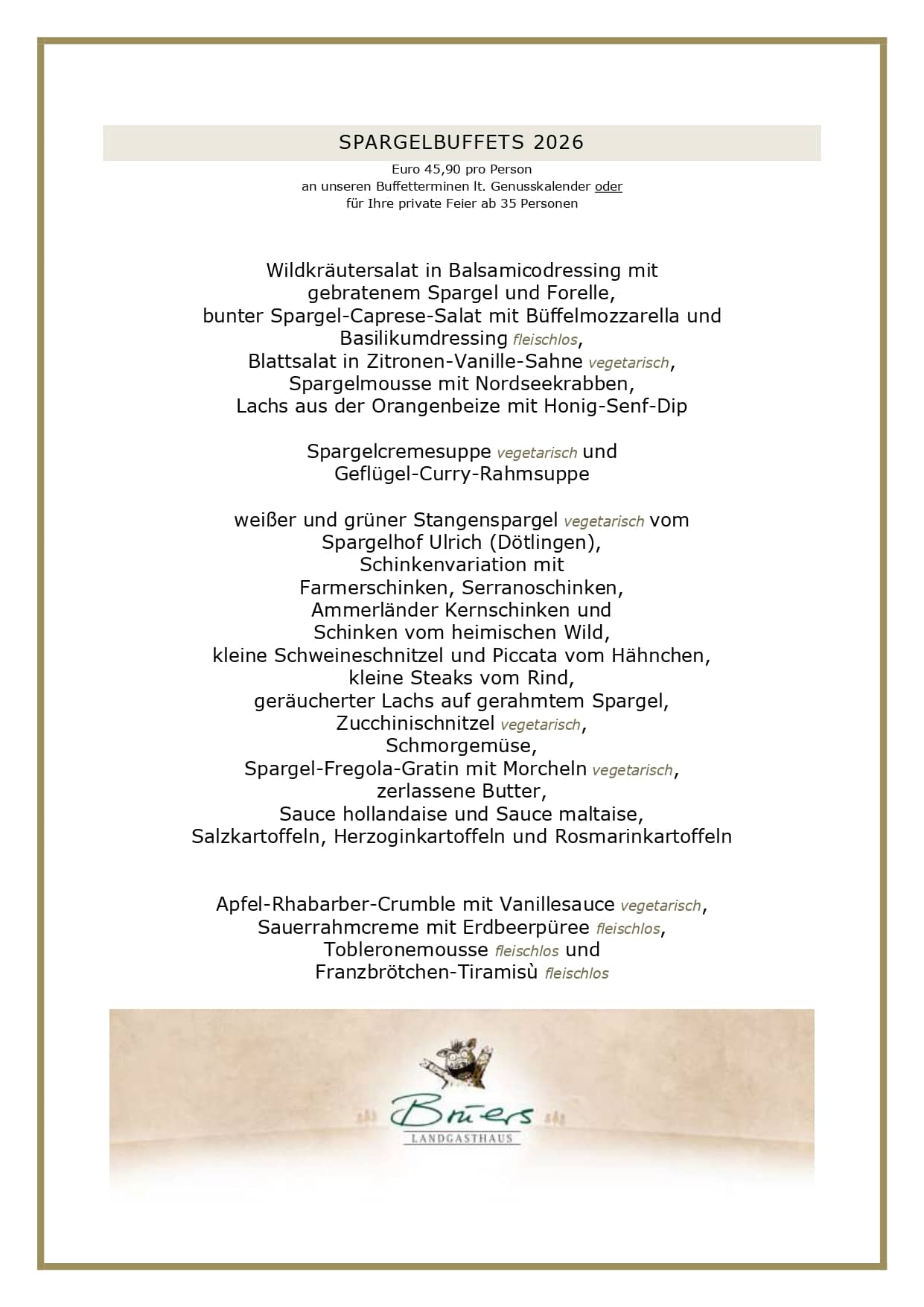 SPARGELBUFFETS 2026 Euro 45,90 pro Person an unseren Buffetterminen lt. Genusskalender oder für Ihre private Feier ab 35 Personen Wildkräutersalat in Balsamicodressing mit gebratenem Spargel und Forelle, bunter Spargel-Caprese-Salat mit Büffelmozzarella und Basilikumdressing fleischlos, Blattsalat in Zitronen-Vanille-Sahne vegetarisch, Spargelmousse mit Nordseekrabben, Lachs aus der Orangenbeize mit Honig-Senf-Dip Spargelcremesuppe vegetarisch und Geflügel-Curry-Rahmsuppe weißer und grüner Stangenspargel vegetarisch vom Spargelhof Ulrich (Dötlingen), Schinkenvariation mit Farmerschinken, Serranoschinken, Ammerländer Kernschinken und Schinken vom heimischen Wild, kleine Schweineschnitzel und Piccata vom Hähnchen, kleine Steaks vom Rind, geräucherter Lachs auf gerahmtem Spargel, Zucchinischnitzel vegetarisch, Schmorgemüse, Spargel-Fregola-Gratin mit Morcheln vegetarisch, zerlassene Butter, Sauce hollandaise und Sauce maltaise, Salzkartoffeln, Herzoginkartoffeln und Rosmarinkartoffeln Apfel-Rhabarber-Crumble mit Vanillesauce vegetarisch, Sauerrahmcreme mit Erdbeerpüree fleischlos, Tobleronemousse fleischlos und Franzbrötchen-Tiramisù fleischlos