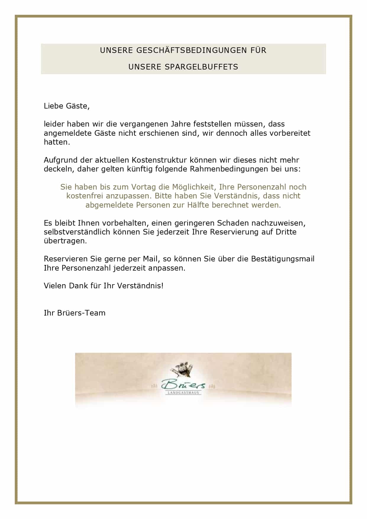 UNSERE GESCHÄFTSBEDINGUNGEN FÜR UNSERE SPARGELBUFFETS Liebe Gäste, leider haben wir die vergangenen Jahre feststellen müssen, dass angemeldete Gäste nicht erschienen sind, wir dennoch alles vorbereitet hatten. Aufgrund der aktuellen Kostenstruktur können wir dieses nicht mehr deckeln, daher gelten künftig folgende Rahmenbedingungen bei uns: Sie haben bis zum Vortag die Möglichkeit, Ihre Personenzahl noch kostenfrei anzupassen. Bitte haben Sie Verständnis, dass nicht abgemeldete Personen zur Hälfte berechnet werden. Es bleibt Ihnen vorbehalten, einen geringeren Schaden nachzuweisen, selbstverständlich können Sie jederzeit Ihre Reservierung auf Dritte übertragen. Reservieren Sie gerne per Mail, so können Sie über die Bestätigungsmail Ihre Personenzahl jederzeit anpassen. Vielen Dank für Ihr Verständnis! Ihr Brüers-Team
