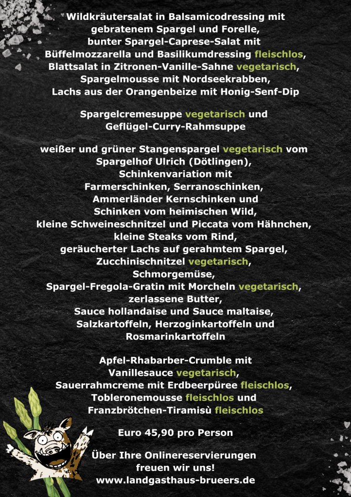 *Wildkräutersalat in Balsamicodressing mit gebratenem Spargel und Forelle, bunter Spargel-Caprese-Salat mit • Buffelmozzarella und Basilikumdressing fleischlos, Blattsalat in Zitronen-Vanille-Sahne vegetarisch, Spargelmousse mit Nordseekrabben, Lachs aus der Orangenbeize mit Honig-Senf-Dip Spargelcremesuppe vegetarisch und Geflügel-Curry-Rahmsuppe weißer und grüner Stangenspargel vegetarisch vom Spargelhof Ulrich (Dötlingen), Schinkenvariation mit Farmerschinken, Serranoschinken, Ammerländer Kernschinken und Schinken vom heimischen Wild, kleine Schweineschnitzel und Piccata vom Hähnchen, kleine Steaks vom Rind, geräucherter Lachs auf gerahmtem Spargel, Zucchinischnitzel vegetarisch, Schmorgemüse, Spargel-Fregola-Gratin mit Morcheln vegetarisch, zerlassene Butter, Sauce hollandaise und Sauce maltaise, Salzkartoffeln, Herzoginkartoffeln und Rosmarinkartoffeln Apfel-Rhabarber-Crumble mit Vanillesauce vegetarisch, Sauerrahmcreme mit Erdbeerpüree fleischlos, Tobleronemousse fleischlos und Franzbrötchen-Tiramisu fleischlos Euro 45,90 pro Person Über Ihre Onlinereservierungen freuen wir uns! www.landgasthaus-brueers.de