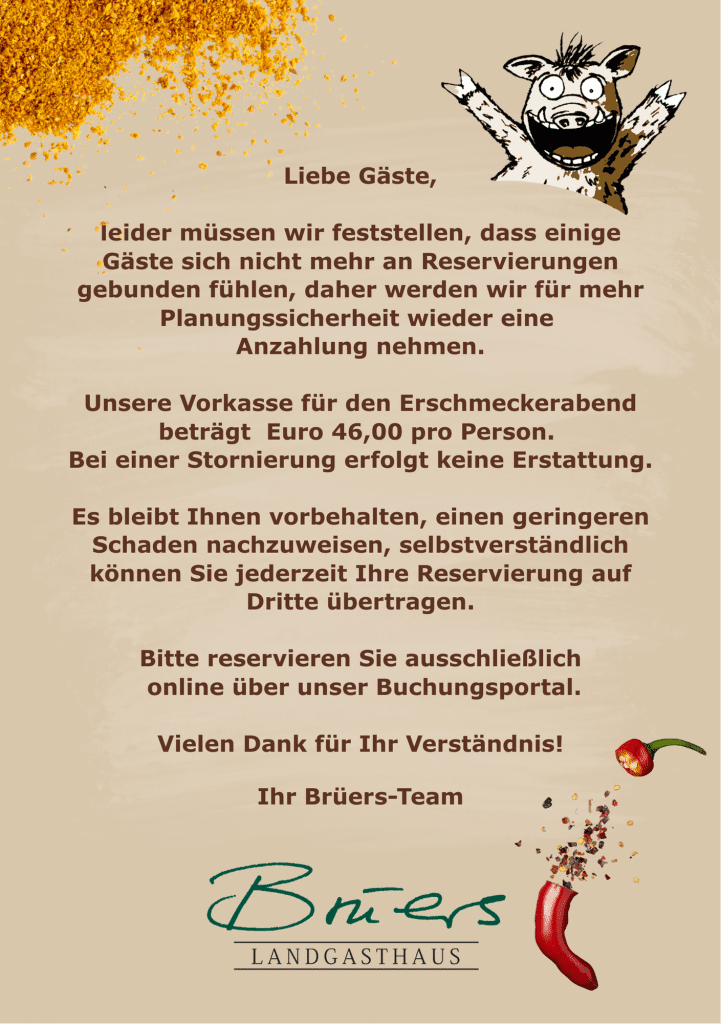 Liebe Gäste, leider müssen wir feststellen, dass einige Gäste sich nicht mehr an Reservierungen gebunden fühlen, daher werden wir für mehr Planungssicherheit wieder eine Anzahlung nehmen. Unsere Vorkasse für den Erschmeckerabend beträgt Euro 46,00 pro Person. Bei einer Stornierung erfolgt keine Erstattung. Es bleibt Ihnen vorbehalten, einen geringeren Schaden nachzuweisen, selbstverständlich können Sie jederzeit Ihre Reservierung auf Dritte übertragen. Bitte reservieren Sie ausschließlich online über unser Buchungsportal. Vielen Dank für Ihr Verständnis! Ihr Bruers-Team