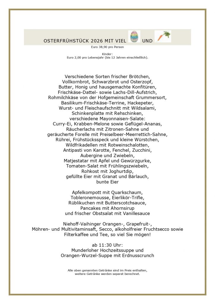 OSTERFRÜHSTÜCK 2026 MIT VIEL UND Euro 38,90 pro Person Kinder: Euro 2,00 pro Lebensjahr (bis 12 Jahren einschließlich). Verschiedene Sorten frischer Brötchen, Vollkornbrot, Schwarzbrot und Osterzopf, Butter, Honig und hausgemachte Konfitüren, Frischkäse-Dattel- sowie Lachs-Dill-Aufstrich, Rohmilchkäse von der Hofgemeinschaft Grummersort, Basilikum-Frischkäse-Terrine, Hackepeter, Wurst- und Fleischaufschnitt mit Wildsalami, Schinkenplatte mit Rehschinken, verschiedene Mayonnaisen-Salate: Curry-Ei, Krabben-Melone sowie Geflügel-Ananas, Räucherlachs mit Zitronen-Sahne und geräucherte Forelle mit Preiselbeer-Meerrettich-Sahne, Rührei, Frühstücksspeck und kleine Würstchen, Wildfrikadellen mit Rotweinschalotten, Antipasti von Karotte, Fenchel, Zucchini, Aubergine und Zwiebeln, Matjestatar mit Apfel und Gewürzgurke, Tomaten-Salat mit Frühlingszwiebeln, Rohkost mit Joghurtdip, gefüllte Eier mit Granat und Bärlauch, bunte Eier Apfelkompott mit Quarkschaum, Tobleronemousse, Eierlikör-Trifle, Rüblikuchen mit Butterscotchsauce, Pancakes mit Ahornsirup und frischer Obstsalat mit Vanillesauce Niehoff-Vaihinger Orangen-, Grapefruit-, Möhren- und Multivitaminsaft, Secco, alkoholfreier Fruchtsecco sowie Filterkaffee und Tee, so viel Sie mögen! ab 11:30 Uhr: Munderloher Hochzeitssuppe und Orangen-Wurzel-Suppe mit Erdnusscrunch Alle oben genannten Getränke sind im Preis enthalten, weitere Getränke werden separat berechnet.