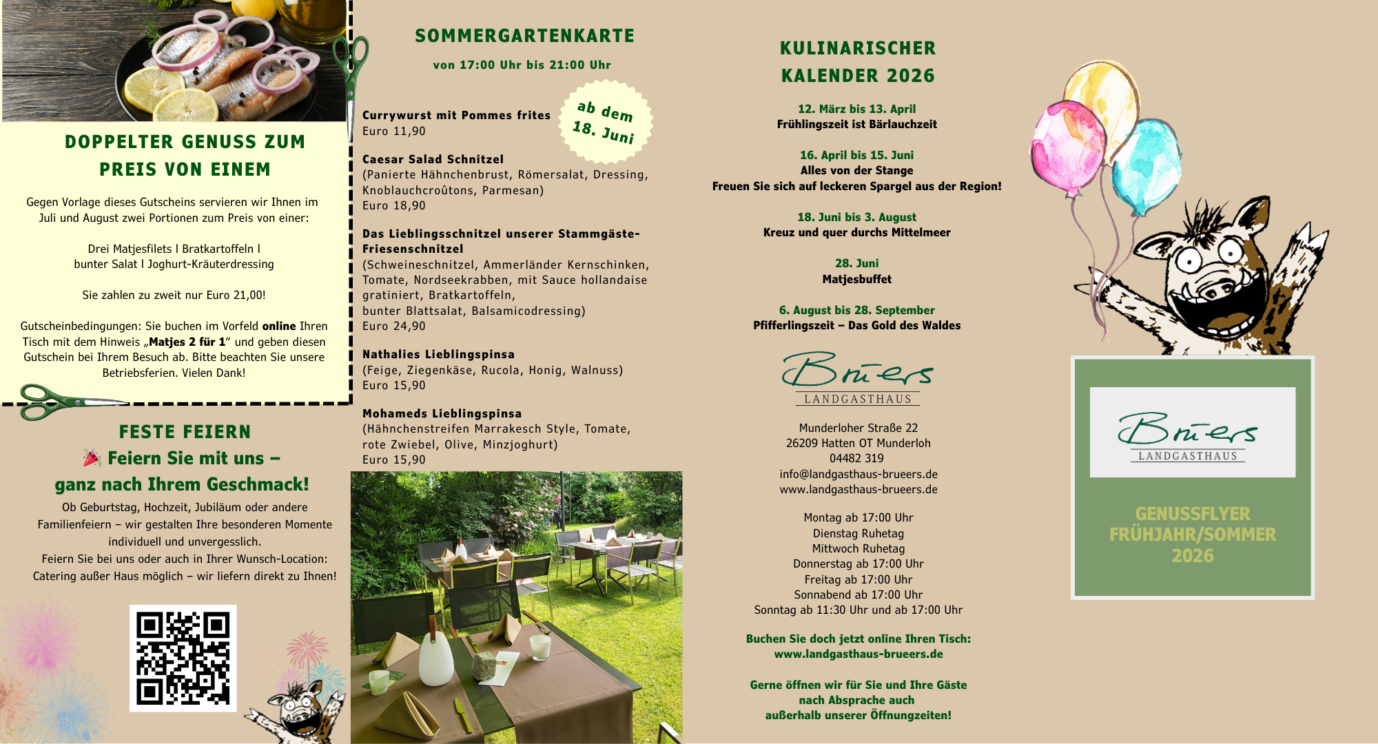 DOPPELTER GENUSS ZUM PREIS VON EINEM Gegen Vorlage dieses Gutscheins servieren wir Ihnen im Juli und August zwei Portionen zum Preis von einer: Drei Matjesfilets | Bratkartoffeln | bunter Salat | Joghurt-Kräuterdressing Sie zahlen zu zweit nur Euro 21,00! Gutscheinbedingungen: Sie buchen im Vorfeld online Ihren Tisch mit dem Hinweis „Matjes 2 für 1" und geben diesen Gutschein bei Ihrem Besuch ab. Bitte beachten Sie unsere an! FESTE FEIERN Feiern Sie mit uns - ganz nach Ihrem Geschmack! Ob Geburtstag, Hochzeit, Jubiläum oder andere Familienfeiern - wir gestalten Ihre besonderen Momente incivicuell und unvergesslich. reiern sie del uns oder auch in Inrer wunsen-location. Catering außer Haus möglich - wir liefern direkt zu Ihnen! SOMMERGARTENKARTE von 17:00 Uhr bis 21.00 Uhr Currywurst mit Pommes frites Euro 11,90 ab dem 18. Juni Caesar salad schnitzel Panierte Hannchendrust, Komersalat, Uressing, Knoblauchcroûtons, Parmesan) Euro 18,90 Das Lieblingsschnitzel unserer stammgaste- iesenscnze (Schweineschnitzel, Ammerländer Kernschinken, lomate, Noraseekradden, mit sauce nollandaise gratiniert, bratkartorrein, bunter Blattsalat, Balsamicodressing) Euro 24,90 Nathalies Lieblingspinsa (Feige, Ziegenkäse, Rucola, Honig, Walnuss) Euro 15,90 Mohameds Lieblingspinsa (nannchenstreten Marrakesen style, lomate, rote Zwiebel, Olive, Minzjoghurt) Euro 15,90 KULINARISCHER KALENDER 2026 14 Marz Dis 15. ADrill Frühlingszeit ist Bärlauchzeit 16. April bis 15. Juni Alles von der Stange Freuen Sie sich auf leckeren Spargel aus der Region! 18. Juni bis 3. August Kreuz und quer durchs Mittelmeer Zo. Juni Matjesbuffet 6. August bis 28. September Pfifferlingszeit - Das Gold des Waldes Driers LANDGASTHAUS Munderloher Straße 22 26209 Hatten OT Munderloh 04402 S19 info@landgasthaus-brueers.de www.landgasthaus-brueers.de Montag ab 17:00 Uhr Dienstag Ruhetag Mittwoch Ruhetag Donnerstag ab 17:00 Uhr Freitag ab 17:00 Uhr sonnabend ad 1/.uu Unr Sonntaa ab 11:30 Uhr und ab 17:00 Uhr Buchen Sie doch jetzt online Ihren Tisch: www.landcasthaus-orueers.ce Gerne öffnen wir für Sie und Ihre Gäste nach Absprache auch außerhalb unserer Öffnungzeiten!