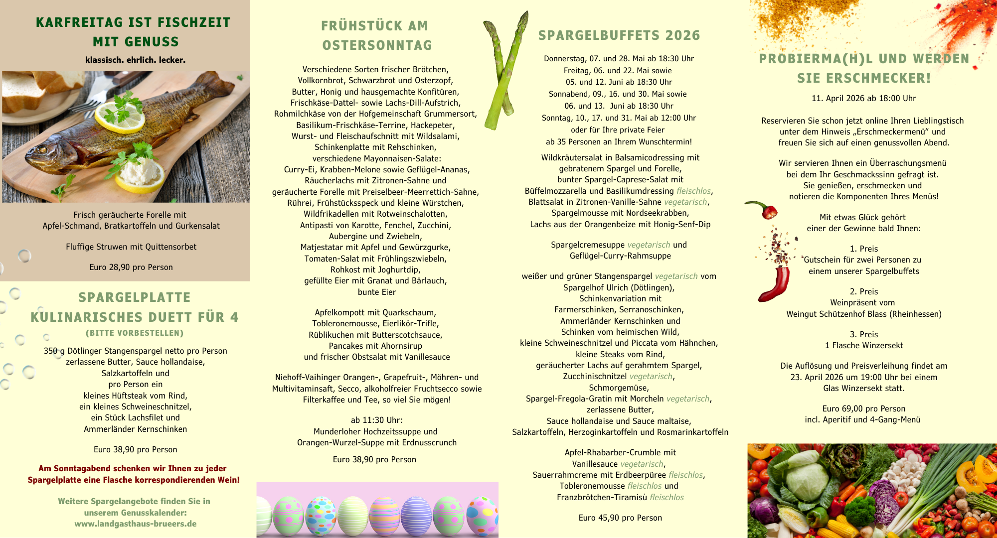 KARFREITAG IST FISCHZEIT MIT GENUSS klassisch. ehrlich. lecker. Frisch geräucherte Forelle mit Apfel-Schmand, Bratkartoffeln und Gurkensalat Fluftige Struwen mit Quittensorbet Euro 28.90 pro Person SPARGELPLATTE KULINARISCHES DUETT FÜR 4 (BITTE VORBESTELLEN) 350 g votlinger Stangenspargel netto pro Person zerlassene butter, sauce nollandaise, Sa 7kartottpin line pro Person ein Kleines nurseak vom kind. ein Kleines schweineschnitzel. en cnsler Ammerlander Kernschinken turo so.yu dro Person Am sonntadabend schenken wir annen zu feder spargelplatte eine Flasche Korrespondierenden wein: weitere Spargelangebote finden sie in unserem Genusskalender. www.landgasthaus-brueers.de FRÜHSTÜCK AM OSTERSONNTAG Verschiedene Sorten frischer Brötchen, Vollkornbrot, Schwarzbrot und Osterzopf, butter, Honig und nausgemachte Konrituren Frischkase-Dattel- sowie Lachs-Dill-Aufstrich, Rohmilchkase von der Hofgemeinschaft Grummersort, Wurst- und Fleischaufschnitt mit Wildsalami, . verschiedene Mavonnaisen-Saater Curry-ti, Krabben-Melone sowie Geflugel-Ananas, Räucherlachs mit Zitronen-Sahne und geraucherte rorelle mit Freiselbeer-Meerreuen-sanne, Kunrei, rrunstucksspeck und Kleine wurstchen, Wildfrikadellen mit Rotweinschalotten, Antipasti von Karotte, Fenchel, Zucchini, Aubergine und Zwiebeln, Matiestatar mit Aptel und Gewürzgurke, omaten-salat mit rruniinaszwiebeln. konkost mit Jognurtdip gefullte tier mit Granat und Barlauch, bunte Eier Aprelkompott mit quarkschaum, lobleronemousse, tierlikor-Irifle, Rüblikuchen mit Butterscotchsauce, Pancakes mit Ahornsirup und frischer Obstsalat mit Vanillesauce Niehoft-Valhinger Orangen-, Grapefruit-, Mohren- und Multivitaminsatt, Secco, alkoholfreier Fruchtsecco sowie ricerkarree una lee, so viel sie moden: ab 11:30 Uhr: Munderloher Hochzeitssuppe und Orangen-Wurzel-Suppe mit Erdnusscrunch Euro 38,90 pro Person SPARGELBUFFETS 2026 Donnerstag, 07. und 28. Mai ab 18:30 Uhr Freitag, Ub. und 22. Mai sowie 05. und 12. Juni ab 18:30 Uhr Sonnabend, Uy., 1o. und 3U. Mai sowie 06. und 13. Juni ab 18:30 Uhr Sonntag, 10., 1/. und 31. Mai ab 12:00 Uhr oder Tur Inre orivate relen ah % Versonen an Ihrem Winschterminl Wildkräutersalat in Balsamicodressina mit . bunter Spargel-Caprese-Salat mit Buffelmozzarella und Basilikumdressing fleischlos, Blattsalat in Zitronen-Vanille-Sahne vegetarisch, Spargelmousse mit Nordseekrabben, Lachs aus der Orangendelze mit Honig-sent-Dip Spargelcremesuppe vegetarisch und Geflügel-Curry-Rahmsuppe weiber und gruner Stangenspargel vegetarisch vom Spargelhot Ulrich (Dotlingen), Schinkenvariation mit Farmerschinken, Serranoschinken, . kleine Schweineschnitzel und Piccata vom Hähnchen, kleine Steaks vom Rind, geräucherter Lachs auf gerahmtem Spargel, Zucchinischnitzel vegetarisch, Schmorgemuse, Spargel-Fregola-Gratin mit Morcheln vegetarisch, zerlassene Butter, sauce nollanaaise una sauce maltaise. Salzkartoffeln. Herzoginkartoffeln und Rosmarinkartoffeln Ante -khaharher- rimble mit Vanillesauce vegetarisch, Sauerrahmcreme mit Erdbeerpüree fleischlos, obleronemousse rieschlos und Franzbrotchen-iramisu feisch/os Euro 45,90 pro Person PROBIERMA(H)L UND WERDEN SIE ERSCHMECKER! 11. April 2026 ab 18:00 Uhr Reservieren Sie schon jetzt online Ihren Lieblingstisch unter dem Hinweis „Erschmeckermenü" und Treuen sie sien aur einen cenussvollen Adena Wir servieren Ihnen ein Uberraschungsmenu bei dem Ihr Geschmackssinn gefragt ist. sie genieben, ersenmecken und noteren ale romoonenten Inres menus. Mit etwas Glück gehört einer der Gewinne bald Ihnen: 1.VYPIC Gutschein für zwei Personen zu einem unserer sparcelbutrers /VrPIC Weinprasent vom Weingut Schützenhof Blass (Rheinhessen) 3. Preis 1 Flasche Winzersekt Die Auflösung und Preisverleihung findet am 23. April 2026 um 19:00 Uhr bei einem Glas Winzersekt statt. curo os.vu dro rerson incl. Aperitit und 4-Gang-Menu