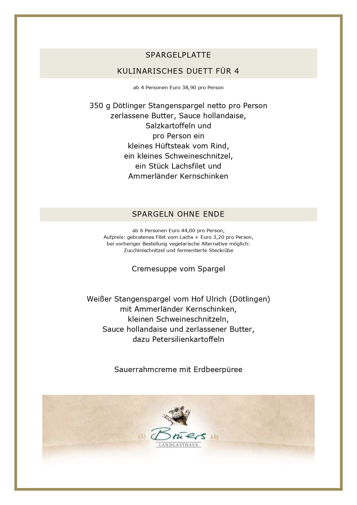 SPARGELPLATTE KULINARISCHES DUETT FÜR 4 ab 4 Personen Euro 38,90 pro Person 350 g Dötlinger Stangenspargel netto pro Person zerlassene Butter, Sauce hollandaise, Salzkartoffeln und pro Person ein kleines Hüftsteak vom Rind, ein kleines Schweineschnitzel, ein Stück Lachsfilet und Ammerländer Kernschinken SPARGELN OHNE ENDE ab 6 Personen Euro 44,00 pro Person, Aufpreis: gebratenes Filet vom Lachs + Euro 3,20 pro Person, bei vorheriger Bestellung vegetarische Alternative möglich: Zucchinischnitzel und fermentierte Steckrübe Cremesuppe vom Spargel Weißer Stangenspargel vom Hof Ulrich (Dötlingen) mit Ammerländer Kernschinken, kleinen Schweineschnitzeln, Sauce hollandaise und zerlassener Butter, dazu Petersilienkartoffeln Sauerrahmcreme mit Erdbeerpüree