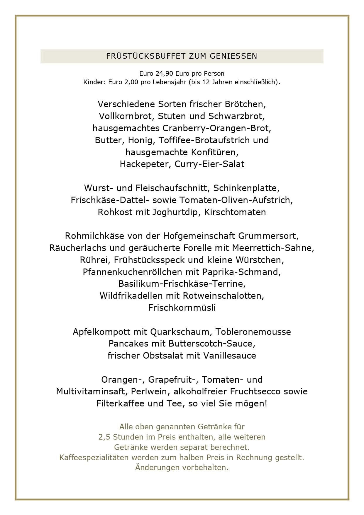 FRÜSTÜCKSBUFFET ZUM GENIESSEN Euro 24,90 Euro pro Person Kinder: Euro 2,00 pro Lebensjahr (bis 12 Jahren einschließlich). Verschiedene Sorten frischer Brötchen, Vollkornbrot, Stuten und Schwarzbrot, hausgemachtes Cranberry-Orangen-Brot, Butter, Honig, Toffifee-Brotaufstrich und hausgemachte Konfitüren, Hackepeter, Curry-Eier-Salat Wurst- und Fleischaufschnitt, Schinkenplatte, Frischkäse-Dattel- sowie Tomaten-Oliven-Aufstrich, Rohkost mit Joghurtdip, Kirschtomaten Rohmilchkäse von der Hofgemeinschaft Grummersort, Räucherlachs und geräucherte Forelle mit Meerrettich-Sahne, Rührei, Frühstücksspeck und kleine Würstchen, Pfannenkuchenröllchen mit Paprika-Schmand, Basilikum-Frischkäse-Terrine, Wildfrikadellen mit Rotweinschalotten, Frischkornmüsli Apfelkompott mit Quarkschaum, Tobleronemousse Pancakes mit Butterscotch-Sauce, frischer Obstsalat mit Vanillesauce Orangen-, Grapefruit-, Tomaten- und Multivitaminsaft, Perlwein, alkoholfreier Fruchtsecco sowie Filterkaffee und Tee, so viel Sie mögen! Alle oben genannten Getränke für 2,5 Stunden im Preis enthalten, alle weiteren Getränke werden separat berechnet. Kaffeespezialitäten werden zum halben Preis in Rechnung gestellt. Änderungen vorbehalten.
