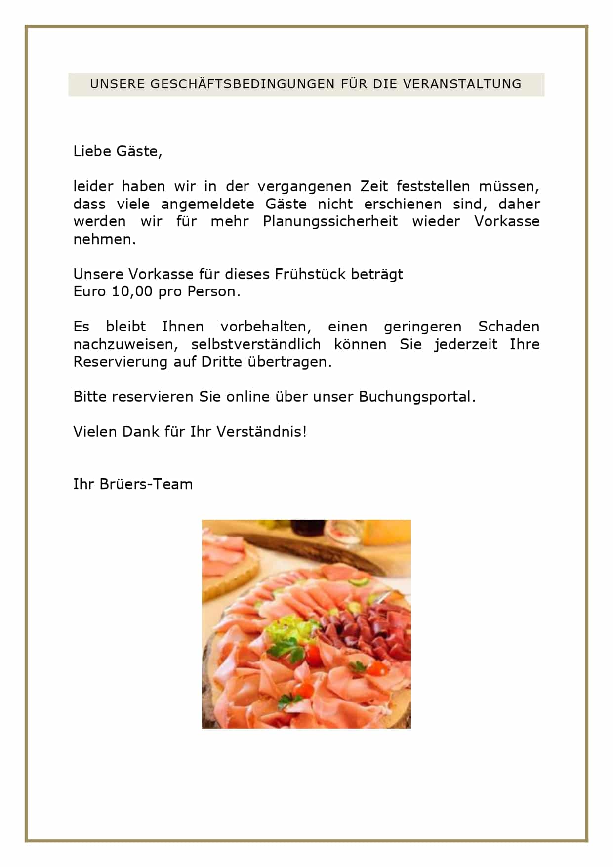 UNSERE GESCHÄFTSBEDINGUNGEN FÜR DIE VERANSTALTUNG Liebe Gäste, leider haben wir in der vergangenen Zeit feststellen müssen, dass viele angemeldete Gäste nicht erschienen sind, daher werden wir für mehr Planungssicherheit wieder Vorkasse nehmen. Unsere Vorkasse für dieses Frühstück beträgt Euro 10,00 pro Person. Es bleibt Ihnen vorbehalten, einen geringeren Schaden nachzuweisen, selbstverständlich können Sie jederzeit Ihre Reservierung auf Dritte übertragen. Bitte reservieren Sie online über unser Buchungsportal. Vielen Dank für Ihr Verständnis! Ihr Brüers-Team