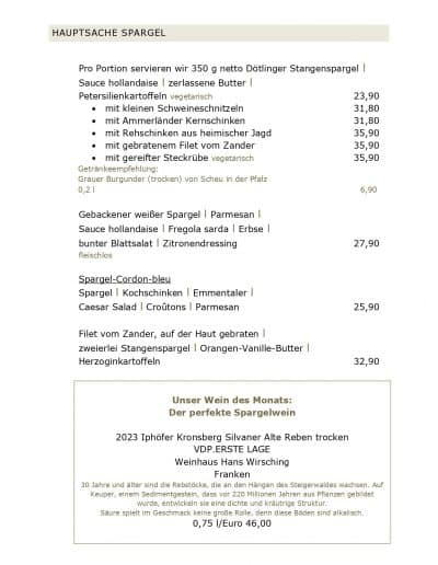 HAUPTSACHE SPARGEL Pro Portion servieren wir 350 g netto Dötlinger Stangenspargel l Sauce hollandaise l zerlassene Butter l Petersilienkartoffeln vegetarisch • mit kleinen Schweineschnitzeln • mit Ammerländer Kernschinken • mit Rehschinken aus heimischer Jagd • mit gebratenem Filet vom Zander • mit gereifter Steckrübe vegetarisch Getränkeempfehlung: Grauer Burgunder (trocken) von Scheu in der Pfalz 0,2 l Gebackener weißer Spargel l Parmesan l Sauce hollandaise l Fregola sarda l Erbse l bunter Blattsalat l Zitronendressing fleischlos Spargel-Cordon-bleu Spargel l Kochschinken l Emmentaler l Caesar Salad l Croûtons l Parmesan Filet vom Zander, auf der Haut gebraten l zweierlei Stangenspargel l Orangen-Vanille-Butter l Herzoginkartoffeln Unser Wein des Monats: Der perfekte Spargelwein 2023 Iphöfer Kronsberg Silvaner Alte Reben trocken VDP.ERSTE LAGE Weinhaus Hans Wirsching Franken 23,90 31,80 31,80 35,90 35,90 35,90 6,90 27,90 25,90 32,90 30 Jahre und älter sind die Rebstöcke, die an den Hängen des Steigerwaldes wachsen. Auf Keuper, einem Sedimentgestein, dass vor 220 Millionen Jahren aus Pflanzen gebildet wurde, entwickeln sie eine dichte und kräutrige Struktur. Säure spielt im Geschmack keine große Rolle, denn diese Böden sind alkalisch. 0,75 l/Euro 46,00