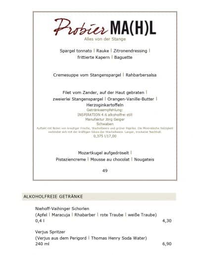 Alles von der Stange Spargel tonnato l Rauke l Zitronendressing l frittierte Kapern l Baguette Cremesuppe vom Stangenspargel l Rahbarbersalsa Filet vom Zander, auf der Haut gebraten l zweierlei Stangenspargel l Orangen-Vanille-Butter l Herzoginkartoffeln Getränkeempfehlung: INSPIRATION 4.6 alkoholfrei still Manufaktur Jörg Geiger Schwaben Auftakt mit Noten von krautiger Frische, Stachelbeere und grüner Paprika. Die Mineralische Salzigkeit verbindet sich mit der kräftigen Säure der Stachelbeere. Langer, trockener Nachhall. 0,375 l/17,00 Mozartkugel aufgedröselt l Pistaziencreme l Mousse au chocolat l Nougateis 49 ALKOHOLFREIE GETRÄNKE Niehoff-Vaihinger Schorlen (Apfel l Maracuja l Rhabarber l rote Traube l weiße Traube) 0,4 l 4,30 Verjus Spritzer (Verjus aus dem Perigord l Thomas Henry Soda Water) 240 ml 6,90