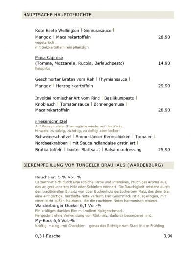 HAUPTSACHE HAUPTGERICHTE Rote Beete Wellington l Gemüsesauce l Mangold l Macairekartoffeln vegetarisch mit Salzkartoffeln rein pflanzlich Pinsa Caprese (Tomate, Mozzarella, Rucola, Bärlauchpesto) fleischlos Geschmorter Braten vom Reh l Thymiansauce l Mangold l Herzoginkartoffeln Involtini römischer Art vom Rind l Basilikumpesto l Knoblauch l Tomatensauce l Bohnengemüse l Macairekartoffeln Friesenschnitzel Auf Wunsch vieler Stammgäste wieder auf der Karte... Hinweis: zu salzig, zu fettig, zu deftig, aber lecker! Schweineschnitzel l Ammerländer Kernschinken l Tomaten l Nordseekrabben l mit Sauce hollandaise gratiniert l Bratkartoffeln l bunter Blattsalat l Balsamicodressing 28,90 14,90 29,90 28,90 25,90 BIEREMPFEHLUNG VOM TUNGELER BRAUHAUS (WARDENBURG) Rauchbier: 5 % Vol.-%. Es zeichnet sich durch eine rötliche Farbe und intensives, rauchiges Aroma aus, das an geräuchertes Holz oder Schinken erinnert. Die Rauchigkeit entsteht durch den traditionellen Einsatz von über Buchenholz geräuchertem Malz, das dem Bier eine einzigartige, herzhafte Note verleiht. Der Geschmack ist ausgewogen, mit einer leicht süßen Malzbasis, die die rauchigen Noten harmonisch ergänzt. Wardenburger Dunkel 6,1 Vol.-% Ein kräftiges dunkles Bier mit vollem Malzgeschmack. Hergestellt ohne Verwendung von Röstmalz, dadurch besonderes mild. My-Bock 6,6 Vol.-% Kräftig, malzig, mit Charakter – genau das Richtige zum Start in den Frühling 0,3 l-Flasche 3,90