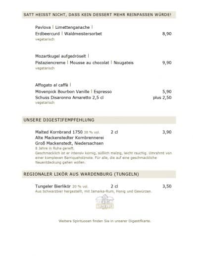 SATT HEISST NICHT, DASS KEIN DESSERT MEHR REINPASSEN WÜRDE! Pavlova l Limettenganache l Erdbeercurd l Waldmeistersorbet vegetarisch Mozartkugel aufgedröselt l Pistaziencreme l Mousse au chocolat l Nougateis vegetarisch Affogato al caffè l Mövenpick Bourbon Vanille l Espresso 8,90 9,90 5,90 plus 2,50 3,90 Schuss Disaronno Amaretto 2,5 cl vegetarisch UNSERE DIGESTIFEMPFEHLUNG Malted Kornbrand 1750 38 % vol. Alte Mackenstedter Kornbrennerei Groß Mackenstedt, Niedersachsen 2 cl 8 Jahre in Ruhe gereift. Geschmacklich ist er intensiv kornig, süßlich malzig, leicht rauchig. Umrahmt von einer komplexen Barriqueholznote. Für alle, die auf eine geschmackliche Neuentdeckung gehen wollen. REGIONALER LIKÖR AUS WARDENBURG (TUNGELN) Tungeler Bierlikör 20 % vol. 2 cl 3,50 Aus Schwarzbier hergestellt, mit Jamaika-Rum, Honig und Gewürzen. Weitere Spirituosen finden Sie in unserer Digestifkarte.