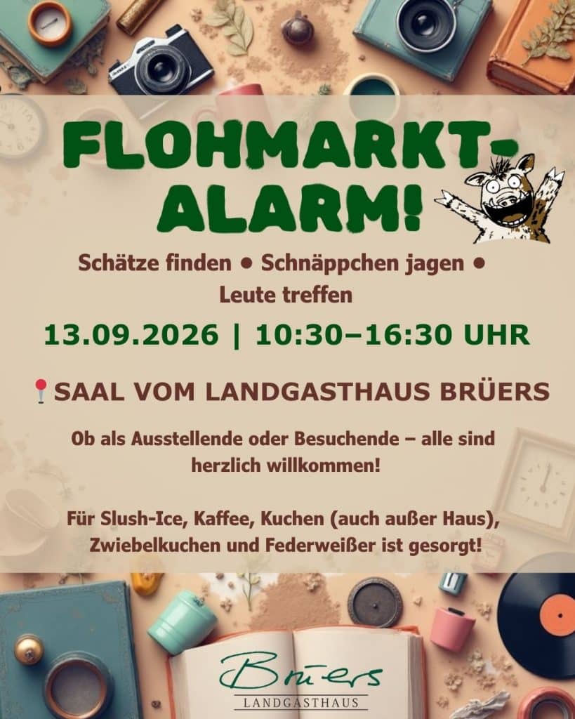 Flohmarkt-Alarm!
13.09.2026 | 10:30–16:30 Uhr
📍Saal vom Landgasthaus Brüers
Schätze finden • Schnäppchen jagen • Leute treffen
Seien Sie dabei, ob als Ausstellende und Besuchende!
Ob als Ausstellende oder Besuchende – alle sind herzlich willkommen!
Für Slush-Ice, Kaffee, Kuchen (auch außer Haus), Zwiebelkuchen und Federweißer ist gesorgt!