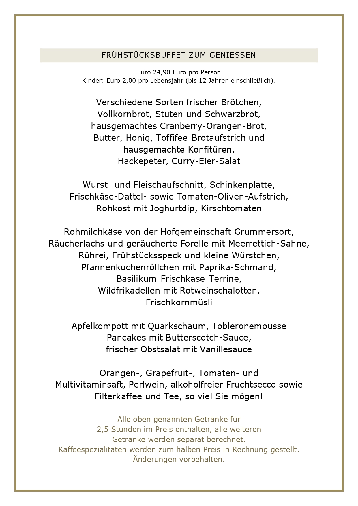 FRÜHSTUCKSBUFFET ZUM GENIESSEN Euro 24,90 Euro pro Person Kinder: Euro 2,00 pro Lebensjahr (bis 12 Jahren einschließlich). Verschiedene Sorten frischer Brötchen, Vollkornbrot, Stuten und Schwarzbrot, hausgemachtes Cranberry-Orangen-Brot, Butter, Honig, Toffifee-Brotaufstrich und hausgemachte Konfitüren, Hackepeter, Curry-Eier-Salat Wurst- und Fleischaufschnitt, Schinkenplatte, Frischkäse-Dattel - sowie Tomaten-Oliven-Aufstrich, Rohkost mit Joghurtdip, Kirschtomaten Rohmilchkäse von der Hofgemeinschaft Grummersort, Räucherlachs und geräucherte Forelle mit Meerrettich-Sahne, Rührei, Frühstücksspeck und kleine Würstchen, Pfannenkuchenröllchen mit Paprika-Schmand, Basilikum-Frischkäse-Terrine, Wildfrikadellen mit Rotweinschalotten, Frischkornmüsli Apfelkompott mit Quarkschaum, Tobleronemousse Pancakes mit Butterscotch-Sauce, frischer Obstsalat mit Vanillesauce Orangen-, Grapefruit-, Tomaten- und Multivitaminsaft, Perlwein, alkoholfreier Fruchtsecco sowie Filterkaffee und Tee, so viel Sie mögen! Alle oben genannten Getränke für 2,5 Stunden im Preis enthalten, alle weiteren Getränke werden separat berechnet. Kaffeespezialitäten werden zum halben Preis in Rechnung gestellt. Änderungen vorbehalten.