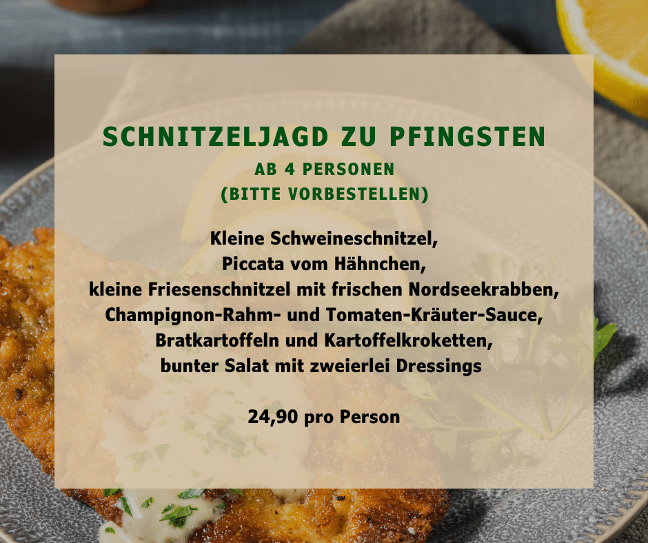 SCHNITZELJAGD zu Pfingsten ab 4 Personen (Bitte vorbestellen) Kleine Schweineschnitzel, Piccata vom Hähnchen, kleine Friesenschnitzel mit frischen Nordseekrabben, Champignon-Rahm- und Tomaten-Kräuter-Sauce, Bratkartoffeln und Kartoffelkroketten, bunter Salat mit zweierlei Dressings 24,90 pro Person