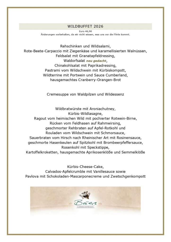 WILDBUFFET 2026 Euro 46,90 Änderungen vorbehalten, da wir nicht wissen, was uns vor die Flinte kommt. Rehschinken und Wildsalami, Rote-Beete-Carpaccio mit Ziegenkäse und karamellisierten Walnüssen, Feldsalat mit Granatapfeldressing, Waldorfsalat neu gedacht, Chinakohlsalat mit Paprikadressing, Pastrami vom Wildschwein mit Kürbiskompott, Wildterrine mit Portwein und Sauce Cumberland, hausgemachtes Cranberry-Orangen-Brot Cremesuppe von Waldpilzen und Wildessenz Wildbratwürste mit Aroniachutney, Kürbis-Wildlasagne, Ragout vom heimischen Wild mit pochierter Rotwein-Birne, Rücken vom Feldhasen auf Rahmwirsing, geschmorter Rehbraten auf Apfel-Rotkohl und Rouladen vom Wildschwein mit Schmorsauce, Sauerbraten vom Hirsch nach Rheinischer Art mit Rosinensauce, geschmorte Hasenkeulen auf Spitzkohl mit Brombeerpfeffersauce, Rosenkohl mit Speckstippe, Kartoffelkroketten, hausgemachte Aprikosenklöße und Semmelklöße Kürbis-Cheese-Cake, Calvados-Apfelcrumble mit Vanillesauce sowie Pavlova mit Schokoladen-Mascarponecreme und Zwetschgenkompott