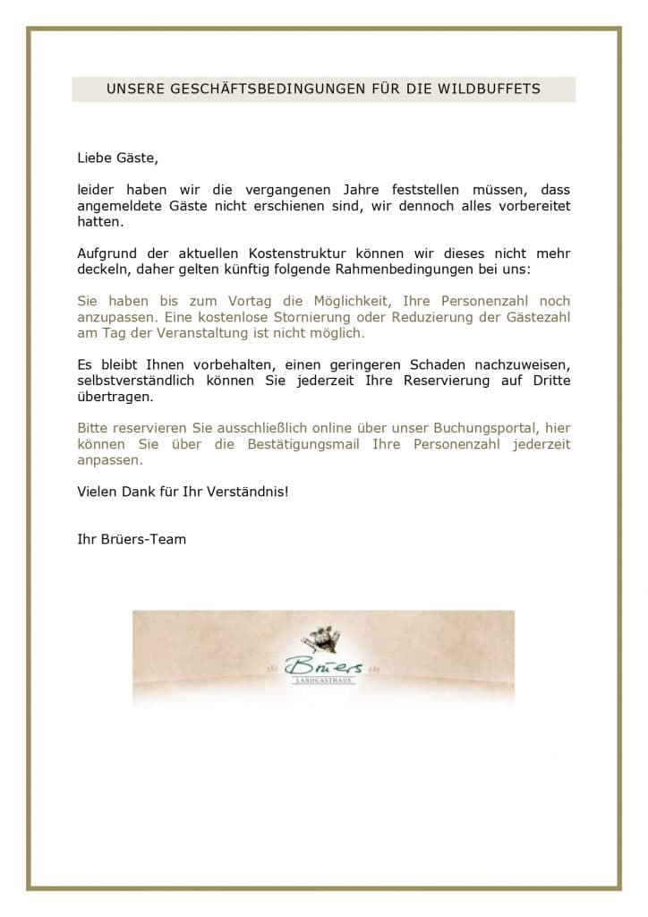 UNSERE GESCHÄFTSBEDINGUNGEN FÜR DIE WILDBUFFETS Liebe Gäste, leider haben wir die vergangenen Jahre feststellen müssen, dass angemeldete Gäste nicht erschienen sind, wir dennoch alles vorbereitet hatten. Aufgrund der aktuellen Kostenstruktur können wir dieses nicht mehr deckeln, daher gelten künftig folgende Rahmenbedingungen bei uns: Sie haben bis zum Vortag die Möglichkeit, Ihre Personenzahl noch anzupassen. Eine kostenlose Stornierung oder Reduzierung der Gästezahl am Tag der Veranstaltung ist nicht möglich. Es bleibt Ihnen vorbehalten, einen geringeren Schaden nachzuweisen, selbstverständlich können Sie jederzeit Ihre Reservierung auf Dritte übertragen. Bitte reservieren Sie ausschließlich online über unser Buchungsportal, hier können Sie über die Bestätigungsmail Ihre Personenzahl jederzeit anpassen. Vielen Dank für Ihr Verständnis! Ihr Brüers-Team