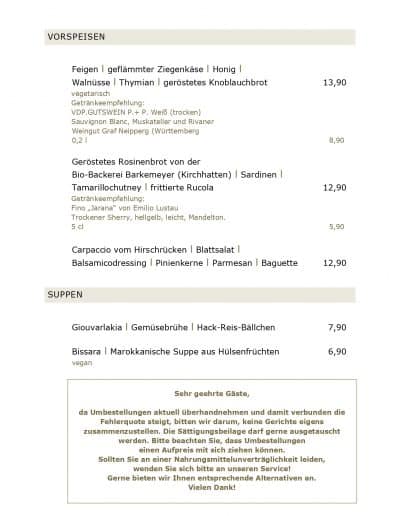 Feigen l geflämmter Ziegenkäse l Honig l Walnüsse l Thymian l geröstetes Knoblauchbrot 13,90 vegetarisch Getränkeempfehlung: VDP.GUTSWEIN P.+ P. Weiß (trocken) Sauvignon Blanc, Muskateller und Rivaner Weingut Graf Neipperg (Württemberg 0,2 l 8,90 Geröstetes Rosinenbrot von der Bio-Backerei Barkemeyer (Kirchhatten) l Sardinen l Tamarillochutney l frittierte Rucola 12,90 Getränkeempfehlung: Fino „Jarana“ von Emilio Lustau Trockener Sherry, hellgelb, leicht, Mandelton. 5 cl 5,90 Carpaccio vom Hirschrücken l Blattsalat l Balsamicodressing l Pinienkerne l Parmesan l Baguette 12,90 SUPPEN Giouvarlakia l Gemüsebrühe l Hack-Reis-Bällchen 7,90 Bissara l Marokkanische Suppe aus Hülsenfrüchten 6,90 vegan Sehr geehrte Gäste, da Umbestellungen aktuell überhandnehmen und damit verbunden die Fehlerquote steigt, bitten wir darum, keine Gerichte eigens zusammenzustellen. Die Sättigungsbeilage darf gerne ausgetauscht werden. Bitte beachten Sie, dass Umbestellungen einen Aufpreis mit sich ziehen können. Sollten Sie an einer Nahrungsmittelunverträglichkeit leiden, wenden Sie sich bitte an unseren Service! Gerne bieten wir Ihnen entsprechende Alternativen an. Vielen Dank!