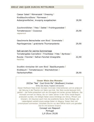 KREUZ UND QUER DURCHS MITTELMEER Caesar Salad l Römersalat l Dressing l Knoblauchcroûtons l Parmesan l Auberginenfächer, knusprig ausgebacken Zucchiniröllchen l Feta l Dattel l Frühlingszwiebel l Tomatensauce l Couscous vegetarisch Geschmorte Beinscheibe vom Rind l Gremolata l Paprikagemüse l gratinierte Thymianpolenta Kalt serviert für warme Sommertage Tomatengelee-Cannelloni l Frischkäse l Feta l Aprikose l Rucola l Fenchel l Safran-Fenchel-Vinaigrette fleischlos Involtini römischer Art vom Rind l Basilikumpesto l Knoblauch l Tomatensauce l Wachsbohnen l Fächerkartoffeln Unser Wein des Monats: 2023er "Nat ́ Cool Drink Me" (Weißwein) trocken Arinto, Azal, Avesso, Trajadura und Loureiro 18,90 20,90 29,90 22,90 28,90 Dieser Weißwein folgt einem Konzept minimaler Interventionen und ist aufgrund der Gärung in der Flasche von Natur aus trüb. Der Wein wurde bewusst nicht geklärt – die Farbe präsentiert sich als Zitrusgelb mit zarten grünen Reflexen. Die Aromatik erinnert an Weine, die vor vielen Jahren in der Vinho Verde Region produziert wurden, mit hefigen Noten sowie Anklänge von Zitrus, Pfirsich und Kräutern. Am Gaumen spürt man die exzellente Säure, feine Perlage, die Lebendigkeit verleiht sowie salzige Noten im Abgang. Dieser Wein soll unkompliziert schmecken: Schütteln Sie ihn vor dem Öffnen leicht und genießen Sie ihn mit leckeren Snacks! Concept von Niepoort Portugal 1,0 l/Euro 39,00