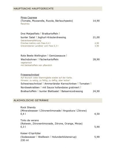 HAUPTSACHE HAUPTGERICHTE Pinsa Caprese (Tomate, Mozzarella, Rucola, Bärlauchpesto) 14,90 fleischlos Drei Matjesfilets l Bratkartoffeln l bunter Salat l Joghurt-Kräuterdressing 21,00 Getränkeempfehlung: Frisches Veltins vom Fass 0,4 l 4,90 Grevensteiner Landbier vom Fass 0,3 l 3,90 Rote Beete Wellington l Gemüsesauce l Wachsbohnen l Fächerkartoffeln 28,90 vegetarisch mit Salzkartoffeln rein pflanzlich Friesenschnitzel Auf Wunsch vieler Stammgäste wieder auf der Karte... Hinweis: zu salzig, zu fettig, zu deftig, aber lecker! Schweineschnitzel l Ammerländer Kernschinken l Tomaten l Nordseekrabben l mit Sauce hollandaise gratiniert l Bratkartoffeln l bunter Blattsalat l Balsamicodressing 24,90 ALKOHOLISCHE GETRÄNKE Rock Shandy (Mineralwasser l Zitronenlimonade l Angostura l Zitrone) 0,4 l 4,50 Tinto de verano (Rotwein, Zitronenlimonade, Zitrone, Orange, Minze) 0,3 l 5,90 Kaiser-G’spritzter (Sodawasser l Weißwein l Holunderblütensirup) 5,90 230 ml