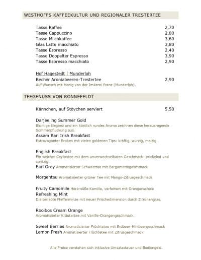WESTHOFFS KAFFEEKULTUR UND REGIONALER TRESTERTEE Tasse Kaffee 2,70 Tasse Cappuccino 2,80 Tasse Milchkaffee 3,60 Glas Latte macchiato 3,80 Tasse Espresso 2,40 Tasse Doppelter Espresso 3,90 Tasse Espresso macchiato 2,90 Hof Hagestedt l Munderloh Becher Aroniabeeren-Trestertee 2,90 Auf Wunsch mit Honig von der Imkerei Franz (Munderloh). TEEGENUSS VON RONNEFELDT Kännchen, auf Stövchen serviert 5,50 Darjeeling Summer Gold Blumige Eleganz und ein köstlich rundes Aroma zeichnen diese herausragende Sommerpflückung aus. Assam Bari Irish Breakfast Extravaganter Broken mit vielen goldenen Tips: kräftig, würzig, malzig. English Breakfast Ein weicher Ceylontee mit dem unverwechselbaren Geschmack: prickelnd und spritzig. Earl Grey Aromatisierter Schwarztee mit Bergamottegeschmack Morgentau Aromatisierter grüner Tee mit Mango-Zitrusgeschmack Fruity Camomile Herb-süße Kamille, verfeinert mit Orangenschale Refreshing Mint Die beliebte Pfefferminze mit neuer Frischedimension durch Zitronengras. Rooibos Cream Orange Aromatisierter Kräutertee mit Vanille-Orangengeschmack Sweet Berries Aromatisierter Früchtetee mit Erdbeer-Himbeergeschmack Lemon Fresh Aromatisierter Früchtetee mit Zitrusgeschmack Alle Preise verstehen sich inklusive Umsatzsteuer und Bediengeld.