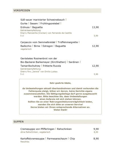 VORSPEISEN Süß-sauer marinierter Schweinebauch l Gurke l Sesam l Frühlingszwiebel l Erdnuss l Baguette Getränkeempfehlung: Sherry Manzanilla (trocken) von Fernando de Castilla 5 cl Carpaccio vom Semmelknödel l Trüffelvinaigrette l Radicchio l Birne l Estragon l Baguette vegetarisch Geröstetes Rosinenbrot von der Bio-Backerei Barkemeyer (Kirchhatten) l Sardinen l Tamarillochutney l frittierte Rucola Getränkeempfehlung: Sherry fino „Jarana“ von Emilio Lustau 5 cl Sehr geehrte Gäste, 13,90 5,90 12,90 12,90 5,90 da Umbestellungen aktuell überhandnehmen und damit verbunden die Fehlerquote steigt, bitten wir darum, keine Gerichte eigens zusammenzustellen. Die Sättigungsbeilage darf gerne ausgetauscht werden. Bitte beachten Sie, dass Umbestellungen einen Aufpreis mit sich ziehen können. Sollten Sie an einer Nahrungsmittelunverträglichkeit leiden, wenden Sie sich bitte an unseren Service! Gerne bieten wir Ihnen entsprechende Alternativen an. Vielen Dank! SUPPEN Cremesuppe von Pfifferlingen l Rehschinken 9,90 ohne Rehschinken, vegetarisch 8,40 Kartoffelcremesuppe l Parmesanschaum l Chip 8,90 fleischlos