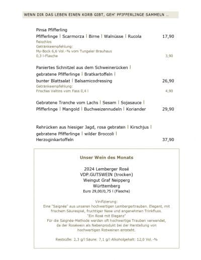 ENN DIR DAS LEBEN EINEN KORB GIBT, GEH‘ PFIFFERLINGE SAMMELN ... Pinsa Pfifferling Pfifferlinge l Scarmorza l Birne l Walnüsse l Rucola fleischlos Getränkeempfehlung: My-Bock 6,6 Vol.-% vom Tungeler Brauhaus 0,3 l-Flasche Paniertes Schnitzel aus dem Schweinerücken l gebratene Pfifferlinge l Bratkartoffeln l bunter Blattsalat l Balsamicodressing Getränkeempfehlung: Frisches Veltins vom Fass 0,4 l Gebratene Tranche vom Lachs l Sesam l Sojasauce l Pfifferlinge l Mangold l Buchweizennudeln l Koriander Rehrücken aus hiesiger Jagd, rosa gebraten l Kirschjus l gebratene Pfifferlinge l wilder Broccoli l 17,90 3,90 26,90 4,90 29,90 37,90 Herzoginkartoffeln Unser Wein des Monats 2024 Lemberger Rosé VDP.GUTSWEIN (trocken) Weingut Graf Neipperg Württemberg Euro 29,00/0,75 l (Flasche) Vinifizierung: Eine "Saignée" aus unseren hochwertigen Lembergertrauben. Elegant, mit frischem Säurespiel, fruchtiger Nase und angenehmen Trinkfluss. "Ein Rosé mit Eleganz" Für die Saignée-Methode werden oft hochwertige Trauben verwendet, da der Roséwein als Nebenprodukt bei der Herstellung von hochwertigen Rotweinen entsteht. Restsüße: 2,3 g/l Säure: 7,1 g/l Alkoholgehalt: 12,0 Vol.-%
