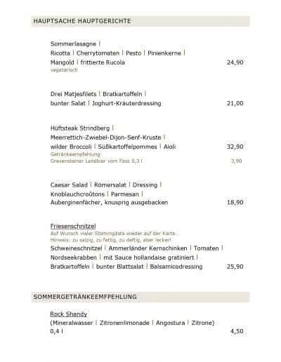 HAUPTSACHE HAUPTGERICHTE Sommerlasagne l Ricotta l Cherrytomaten l Pesto l Pinienkerne l Mangold l frittierte Rucola vegetarisch Drei Matjesfilets l Bratkartoffeln l bunter Salat l Joghurt-Kräuterdressing Hüftsteak Strindberg l Meerrettich-Zwiebel-Dijon-Senf-Kruste l wilder Broccoli l Süßkartoffelpommes l Aioli Getränkeempfehlung: Grevensteiner Landbier vom Fass 0,3 l Caesar Salad l Römersalat l Dressing l Knoblauchcroûtons l Parmesan l Auberginenfächer, knusprig ausgebacken Friesenschnitzel Auf Wunsch vieler Stammgäste wieder auf der Karte... Hinweis: zu salzig, zu fettig, zu deftig, aber lecker! Schweineschnitzel l Ammerländer Kernschinken l Tomaten l Nordseekrabben l mit Sauce hollandaise gratiniert l Bratkartoffeln l bunter Blattsalat l Balsamicodressing SOMMERGETRÄNKEEMFPEHLUNG Rock Shandy (Mineralwasser l Zitronenlimonade l Angostura l Zitrone) 0,4 l 24,90 21,00 32,90 3,90 18,90 25,90 4,50