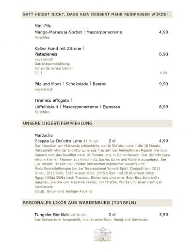 SATT HEISST NICHT, DASS KEIN DESSERT MEHR REINPASSEN WÜRDE! Mini-Pils Mango-Maracuja-Sorbet l Mascarponecreme 4,90 fleischlos Kalter Hund mit Zitrone l Pistazieneis 8,90 vegetarisch Getränkeempfehlung: Scheu de Scheu Secco 0,1 l 4,90 Pilz und Moos l Schokolade l Beeren 9,90 vegetarisch Tiramisù affogato l Löffelbiskuit l Mascarponecreme l Espresso 8,90 fleischlos UNSERE DIGESTIFEMPFEHLUNG Marzadro Grappa Le Dic'otto Lune 41 % vol. 2 cl 4,90 Der Klassiker von Marzardo schlechthin, der le Dic'otto Lune – die 18 Monde. Hergestellt wird der Dic'otto Lune aus Trestern der heimatlichen Region Trentino. Danach ruht das Destillat noch 18 Monate lang in Eichenfässern. Der Dic'otto Lune wird in kleinen Fässern aus Kirschholz, Esche, Eiche und Robinie ausgebaut. Der „18 Monde“ ist seit 2011 fester Bestandteil zahlreicher Awards und Medaillenverleihungen bei der International Wine & Spirit Competition: 2011 Silber, 2012 Gold, 2013 wieder Gold, 2015 Silber und 2016 erneut Silber. Nase: füllige Düfte nach Trauben, Eichenholz und einer Spur Bourbonvanille Gaumen: weiche und elegante Textur, mit Frische, Würze und einer cremigen Vanillenote Finish: langer und seidiger Abgang REGIONALER LIKÖR AUS WARDENBURG (TUNGELN) Tungeler Bierlikör 20 % vol. 2 cl 3,50 Aus Schwarzbier hergestellt, mit Jamaika-Rum, Honig und Gewürzen.