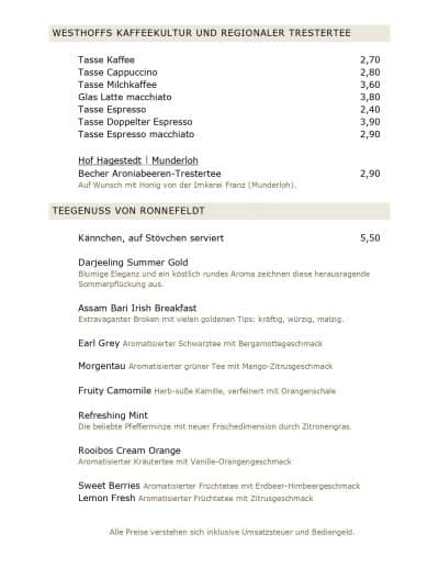 WESTHOFFS KAFFEEKULTUR UND REGIONALER TRESTERTEE Tasse Kaffee 2,70 Tasse Cappuccino 2,80 Tasse Milchkaffee 3,60 Glas Latte macchiato 3,80 Tasse Espresso 2,40 Tasse Doppelter Espresso 3,90 Tasse Espresso macchiato 2,90 Hof Hagestedt l Munderloh Becher Aroniabeeren-Trestertee 2,90 Auf Wunsch mit Honig von der Imkerei Franz (Munderloh). TEEGENUSS VON RONNEFELDT Kännchen, auf Stövchen serviert 5,50 Darjeeling Summer Gold Blumige Eleganz und ein köstlich rundes Aroma zeichnen diese herausragende Sommerpflückung aus. Assam Bari Irish Breakfast Extravaganter Broken mit vielen goldenen Tips: kräftig, würzig, malzig. Earl Grey Aromatisierter Schwarztee mit Bergamottegeschmack Morgentau Aromatisierter grüner Tee mit Mango-Zitrusgeschmack Fruity Camomile Herb-süße Kamille, verfeinert mit Orangenschale Refreshing Mint Die beliebte Pfefferminze mit neuer Frischedimension durch Zitronengras. Rooibos Cream Orange Aromatisierter Kräutertee mit Vanille-Orangengeschmack Sweet Berries Aromatisierter Früchtetee mit Erdbeer-Himbeergeschmack Lemon Fresh Aromatisierter Früchtetee mit Zitrusgeschmack Alle Preise verstehen sich inklusive Umsatzsteuer und Bediengeld.