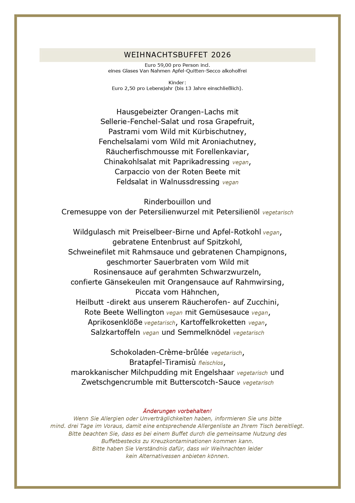 WEIHNACHTSBUFFET 2026 Euro 59,00 pro Person incl. eines Glases Van Nahmen Apfel-Quitten-Secco alkoholfrei Kinder: Euro 2,50 pro Lebensjahr (bis 13 Jahre einschließlich). Hausgebeizter Orangen-Lachs mit Sellerie-Fenchel-Salat und rosa Grapefruit, Pastrami vom Wild mit Kürbischutney, Fenchelsalami vom Wild mit Aroniachutney, Räucherfischmousse mit Forellenkaviar, Chinakohlsalat mit Paprikadressing vegan, Carpaccio von der Roten Beete mit Feldsalat in Walnussdressing vegan Rinderbouillon und Cremesuppe von der Petersilienwurzel mit Petersilienöl vegetarisch Wildgulasch mit Preiselbeer-Birne und Apfel-Rotkohl vegan, gebratene Entenbrust auf Spitzkohl, Schweinefilet mit Rahmsauce und gebratenen Champignons, geschmorter Sauerbraten vom Wild mit Rosinensauce auf gerahmten Schwarzwurzeln, confierte Gänsekeulen mit Orangensauce auf Rahmwirsing, Piccata vom Hähnchen, Heilbutt -direkt aus unserem Räucherofen- auf Zucchini, Rote Beete Wellington vegan mit Gemüsesauce vegan, Aprikosenklöße vegetarisch, Kartoffelkroketten vegan, Salzkartoffeln vegan und Semmelknödel vegetarisch Schokoladen-Crème-brûlée vegetarisch, Bratapfel-Tiramisù fleischlos, marokkanischer Milchpudding mit Engelshaar vegetarisch und Zwetschgencrumble mit Butterscotch-Sauce vegetarisch Änderungen vorbehalten! Wenn Sie Allergien oder Unverträglichkeiten haben, informieren Sie uns bitte mind. drei Tage im Voraus, damit eine entsprechende Allergenliste an Ihrem Tisch bereitliegt. Bitte beachten Sie, dass es bei einem Buffet durch die gemeinsame Nutzung des Buffetbestecks zu Kreuzkontaminationen kommen kann. Bitte haben Sie Verständnis dafür, dass wir Weihnachten leider kein Alternativessen anbieten können. UNSERE GESCHÄFTSBEDINGUNGEN FÜR WEIHNACHTEN Liebe Gäste, leider haben wir die vergangenen Jahre feststellen müssen, dass viele angemeldete Gäste nicht erschienen sind. Zudem werden wir vermehrt mit Lieferengpässen für frische Waren konfrontiert, die wir für Weihnachten gerne bei unseren Lieferanten vorbestellen möchten, daher werden wir für mehr Planungssicherheit wieder Vorkasse nehmen. Unsere Vorkasse beträgt für dieses Jahr Euro 30,00 pro Erwachsenen sowie 50 Prozent des Kinderpreises. Bei einer Stornierung erfolgt keine Erstattung. Es bleibt Ihnen vorbehalten, einen geringeren Schaden nachzuweisen, selbstverständlich können Sie jederzeit Ihre Reservierung auf Dritte übertragen. Bitte reservieren Sie ausschließlich online über unser Buchungsportal, Sie erhalten dann per Mail alle weiteren Informationen. Bitte überweisen Sie die Vorkasse innerhalb von 72 Stunden nach Reservierung auf unser Konto, die Bankverbindung wird Ihnen über die Reservierungsbestätigung mitgeteilt. Aufgrund des offenen Buffets und hoffentlich vieler anderer Gäste bitten wir darum, an Feiertagen keine Hunde mitzubringen. Vielen Dank für Ihr Verständnis! Ihr Brüers-Team