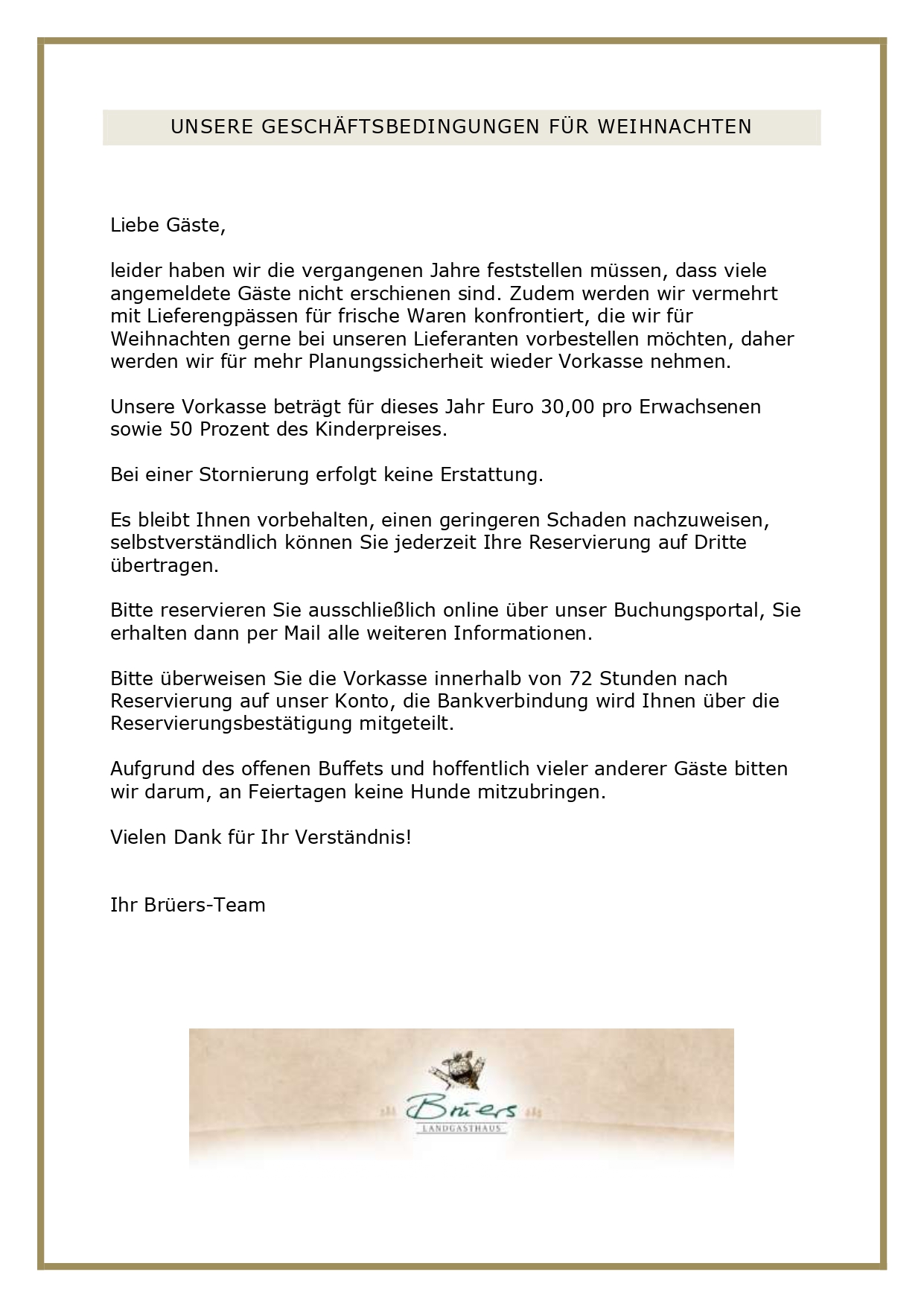 WEIHNACHTSBUFFET 2026 Euro 59,00 pro Person incl. eines Glases Van Nahmen Apfel-Quitten-Secco alkoholfrei Kinder: Euro 2,50 pro Lebensjahr (bis 13 Jahre einschließlich). Hausgebeizter Orangen-Lachs mit Sellerie-Fenchel-Salat und rosa Grapefruit, Pastrami vom Wild mit Kürbischutney, Fenchelsalami vom Wild mit Aroniachutney, Räucherfischmousse mit Forellenkaviar, Chinakohlsalat mit Paprikadressing vegan, Carpaccio von der Roten Beete mit Feldsalat in Walnussdressing vegan Rinderbouillon und Cremesuppe von der Petersilienwurzel mit Petersilienöl vegetarisch Wildgulasch mit Preiselbeer-Birne und Apfel-Rotkohl vegan, gebratene Entenbrust auf Spitzkohl, Schweinefilet mit Rahmsauce und gebratenen Champignons, geschmorter Sauerbraten vom Wild mit Rosinensauce auf gerahmten Schwarzwurzeln, confierte Gänsekeulen mit Orangensauce auf Rahmwirsing, Piccata vom Hähnchen, Heilbutt -direkt aus unserem Räucherofen- auf Zucchini, Rote Beete Wellington vegan mit Gemüsesauce vegan, Aprikosenklöße vegetarisch, Kartoffelkroketten vegan, Salzkartoffeln vegan und Semmelknödel vegetarisch Schokoladen-Crème-brûlée vegetarisch, Bratapfel-Tiramisù fleischlos, marokkanischer Milchpudding mit Engelshaar vegetarisch und Zwetschgencrumble mit Butterscotch-Sauce vegetarisch Änderungen vorbehalten! Wenn Sie Allergien oder Unverträglichkeiten haben, informieren Sie uns bitte mind. drei Tage im Voraus, damit eine entsprechende Allergenliste an Ihrem Tisch bereitliegt. Bitte beachten Sie, dass es bei einem Buffet durch die gemeinsame Nutzung des Buffetbestecks zu Kreuzkontaminationen kommen kann. Bitte haben Sie Verständnis dafür, dass wir Weihnachten leider kein Alternativessen anbieten können. UNSERE GESCHÄFTSBEDINGUNGEN FÜR WEIHNACHTEN Liebe Gäste, leider haben wir die vergangenen Jahre feststellen müssen, dass viele angemeldete Gäste nicht erschienen sind. Zudem werden wir vermehrt mit Lieferengpässen für frische Waren konfrontiert, die wir für Weihnachten gerne bei unseren Lieferanten vorbestellen möchten, daher werden wir für mehr Planungssicherheit wieder Vorkasse nehmen. Unsere Vorkasse beträgt für dieses Jahr Euro 30,00 pro Erwachsenen sowie 50 Prozent des Kinderpreises. Bei einer Stornierung erfolgt keine Erstattung. Es bleibt Ihnen vorbehalten, einen geringeren Schaden nachzuweisen, selbstverständlich können Sie jederzeit Ihre Reservierung auf Dritte übertragen. Bitte reservieren Sie ausschließlich online über unser Buchungsportal, Sie erhalten dann per Mail alle weiteren Informationen. Bitte überweisen Sie die Vorkasse innerhalb von 72 Stunden nach Reservierung auf unser Konto, die Bankverbindung wird Ihnen über die Reservierungsbestätigung mitgeteilt. Aufgrund des offenen Buffets und hoffentlich vieler anderer Gäste bitten wir darum, an Feiertagen keine Hunde mitzubringen. Vielen Dank für Ihr Verständnis! Ihr Brüers-Team