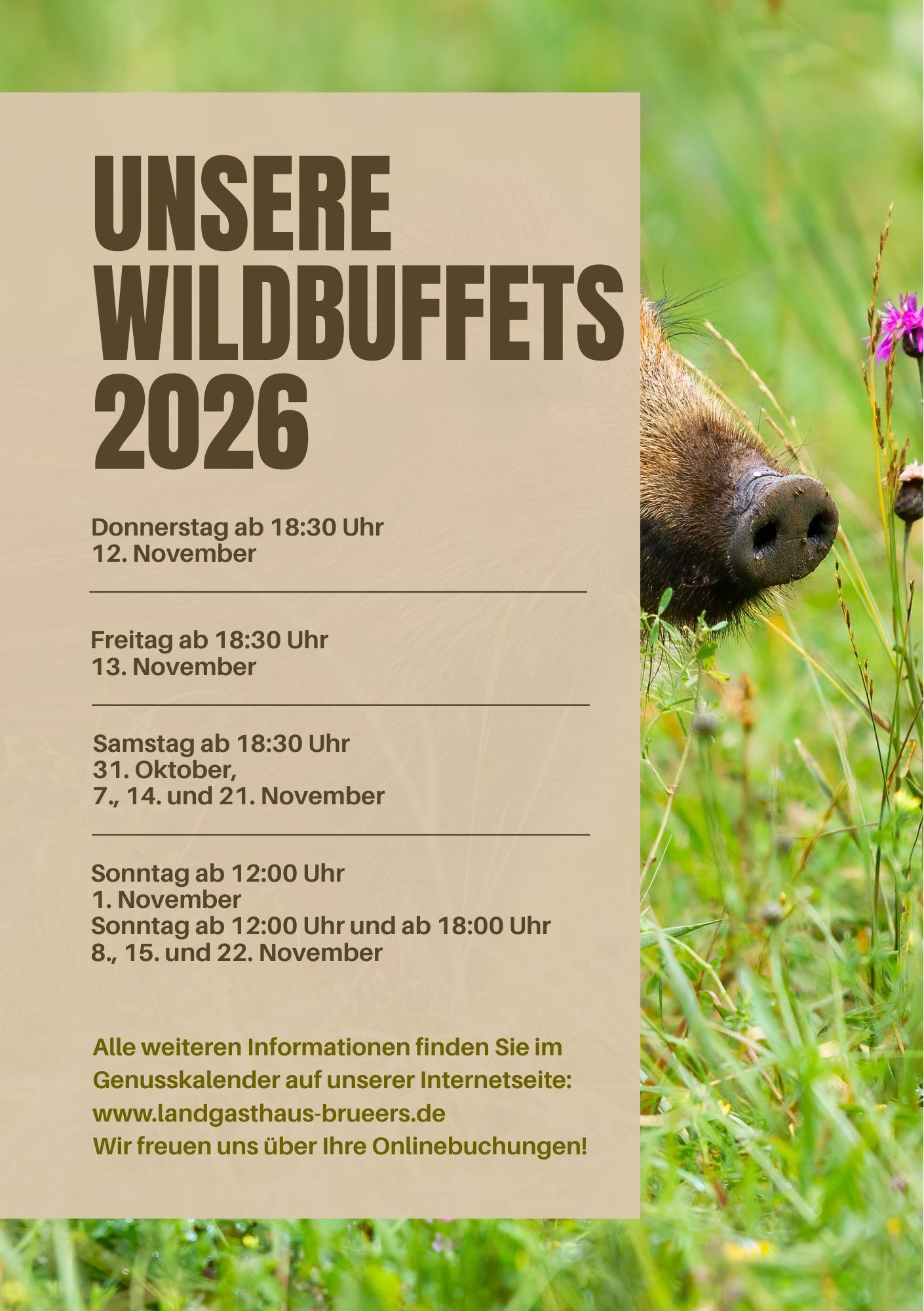 UNSERE WILDBUFFETS 2026 Donnerstag ab 18:30 Uhr 12. November Freitag ab 18:30 Uhr 13. November Samstag ab 18:30 Uhr 31. Oktober, 7., 14. und 21. November Sonntag ab 12:00 Uhr 1. November Sonntag ab 12:00 Uhr und ab 18:00 Uhr 8., 15. und 22. November Alle weiteren Informationen finden Sie im Genusskalender auf unserer Internetseite: www.landgasthaus-brueers.de Wir freuen uns über Ihre Onlinebuchungen!